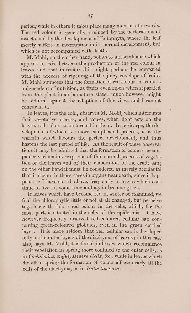 4] period, while in others it takes place many months afterwards. The red colour is generally produced by the perforations of insects and by the development of Entophyta, where the leaf merely suffers an interruption in its normal development, but which is not accompanied with death. M. Mohl, on the other hand, points to a resemblance which appears to exist between the production of the red colour in leaves and that in fruits; this might perhaps be compared with the process of ripening of the juicy envelope of fruits. M. Mohl supposes that the formation of red colour in fruits is independent of nutrition, as fruits even ripen when separated from the plant in an immature state: much however might be adduced against the adoption of this view, and I cannot concur in it. In leaves, it is the cold, observes M. Mohl, which interrupts their vegetative process, and causes, when light acts on the leaves, red colour to be formed in them. In pericarps, the de- velopment of which is a more complicated process, it is the warmth which favours the perfect development, and thus hastens the last period of life. As the result of these observa- tions it may be admitted that the formation of colours accom- panies various interruptions of the normal process of vegeta- tion of the leaves and of their elaboration of the crude sap; on the other hand it must be considered as merely accidental that it occurs in those cases in organs near death, since it hap- pens, as I have stated above, frequently in leaves which con- tinue to live for some time and again become green. If leaves which have become red in winter be examined, we find the chlorophylle little or not at all changed, but perceive together with this a red colour in the cells, which, for the most part, is situated in the cells of the epidermis. I have however frequently observed red-coloured cellular sap con- taining green-coloured globules, even in the green cortical layer. Itis more seldom that red cellular sap is developed only in the outer layers of the diachyma of leaves ; in this case also, says M. Mohl, it is found in leaves which recommence their vegetation in spring more confined to the outer cells, as in Chelidonium majus, Hedera Helix, &amp;c., while in leaves which die off in spring the formation of colour affects nearly all the cells of the diachyma, as in Jsatis tinctoria.