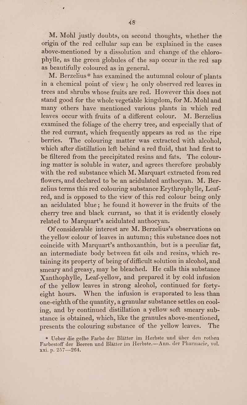 M. Mohl justly doubts, on second thoughts, whether the origin of the red cellular sap can be explained in the cases above-mentioned by a dissolution and change of the chloro- phylle, as the green globules of the sap occur in the red sap as beautifully coloured as in general. M. Berzelius* has examined the autumnal colour of plants in a chemical point of view; he only observed red leaves in trees and shrubs whose fruits are red. However this does not stand good for the whole vegetable kingdom, for M. Mohl and many others have mentioned various plants in which red leaves occur with fruits of a different colour. M. Berzelius examined the foliage of the cherry tree, and especially that of the red currant, which frequently appears as red as the ripe berries. The colouring matter was extracted with alcohol, which after distillation left behind a red fluid, that had first to be filtered from the precipitated resins and fats. The colour- ing matter is soluble in water, and agrees therefore probably with the red substance which M. Marquart extracted from red flowers, and declared to be an acidulated anthocyan. M. Ber- zelius terms this red colouring substance Erythrophylle, Leaf- red, and is opposed to the view of this red colour being only an acidulated blue; he found it however in the fruits of the cherry tree and black currant, so that it is evidently closely related to Marquart’s acidulated anthocyan. Of considerable interest are M. Berzelius’s observations on the yellow colour of leaves in autumn; this substance does not coincide with Marquart’s anthoxanthin, but is a peculiar fat, an intermediate body between fat oils and resins, which re- taining its property of being of difficult solution in alcohol, and smeary and greasy, may be bleached. He calls this substance Xanthophylle, Leaf-yellow, and prepared it by cold infusion of the yellow leaves in strong alcohol, continued for forty- eight hours. When the infusion is evaporated to less than one-eighth of the quantity, a granular substance settles on cool- ing, and by continued distillation a yellow soft smeary sub- stance is obtained, which, like the granules above-mentioned, presents the colouring substance of the yellow leaves. ‘The * Ueber die gelbe Farbe der Blatter im Herbste und tiber den rothen Farbestoff der Beeren und Blatter im Herbste.—Ann. der Pharmacie, vol. xxi. p. 257—264.