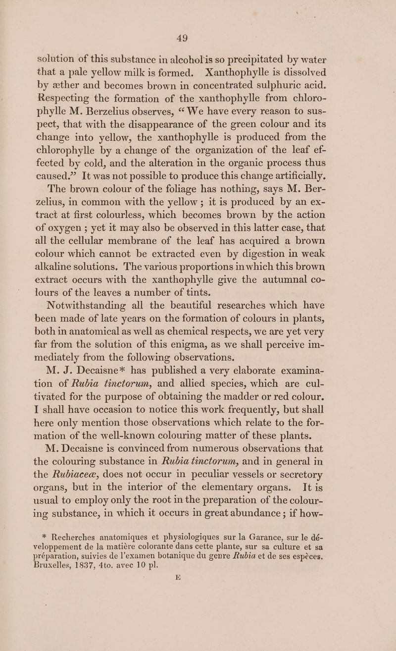 solution of this substance in alcoholis so precipitated by water that a pale yellow milk is formed. Xanthophylle is dissolved by zther and becomes brown in concentrated sulphuric acid. Respecting the formation of the xanthophylle from chloro- phylle M. Berzelius observes, “ We have every reason to sus- pect, that with the disappearance of the green colour and its change into yellow, the xanthophylle is produced from the chlorophylle by a change of the organization of the leaf ef- fected by cold, and the alteration in the organic process thus caused.” It was not possible to produce this change artificially. The brown colour of the foliage has nothing, says M. Ber- zelius, in common with the yellow ; it is produced by an ex- tract at first colourless, which becomes brown by the action of oxygen ; yet it may also be observed in this latter case, that all the cellular membrane of the leaf has acquired a brown colour which cannot be extracted even by digestion in weak alkaline solutions. The various proportions in which this brown extract occurs with the xanthophylle give the autumnal co- lours of the leaves a number of tints. Notwithstanding all the beautiful researches which have been made of late years on the formation of colours in plants, both in anatomical as well as chemical respects, we are yet very far from the solution of this enigma, as we shall perceive im- mediately from the following observations. M. J. Decaisne* has published a very elaborate examina- tion of Rubia tinctorum, and allied species, which are cul- tivated for the purpose of obtaining the madder or red colour. I shall have occasion to notice this work frequently, but shall here only mention those observations which relate to the for- mation of the well-known colouring matter of these plants. M. Decaisne is convinced from numerous observations that the colouring substance in Rudia tinctorum, and in general in the Rubiacee, does not occur in peculiar vessels or secretory organs, but in the interior of the elementary organs. It is usual to employ only the root in the preparation of the colour- ing substance, in which it occurs in great abundance ; if how- * Recherches anatomiques et physiologiques sur la Garance, sur le dé- veloppement de la matiére colorante dans cette plante, sur sa culture et sa préparation, suivies de l’examen botanique du genre Rubia et de ses espéces. Bruxelles, 1837, 4to. avec 10 pl. K