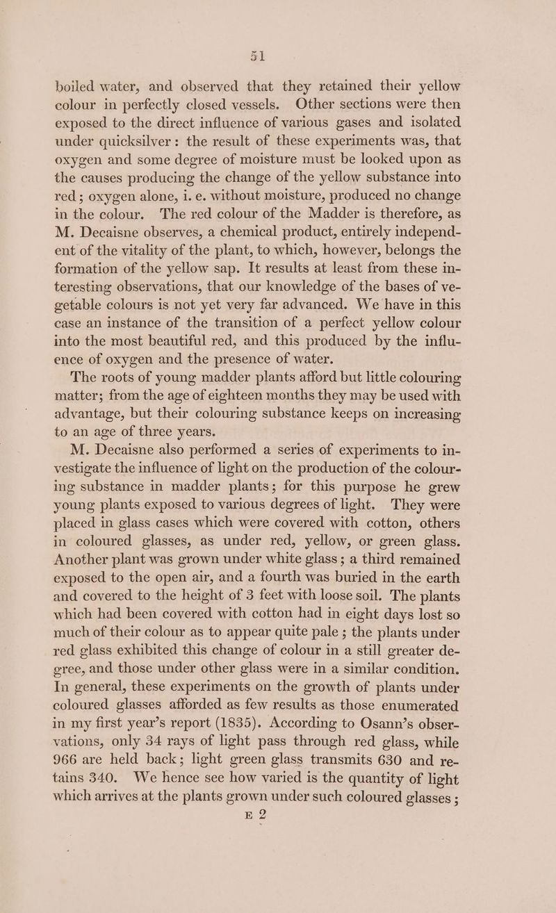 31 boiled water, and observed that they retained their yellow colour in perfectly closed vessels. Other sections were then exposed to the direct influence of various gases and isolated under quicksilver: the result of these experiments was, that oxygen and some degree of moisture must be looked upon as the causes producing the change of the yellow substance into red; oxygen alone, i. e. without moisture, produced no change in the colour. The red colour of the Madder is therefore, as M. Decaisne observes, a chemical product, entirely independ- ent of the vitality of the plant, to which, however, belongs the formation of the yellow sap. It results at least from these in- teresting observations, that our knowledge of the bases of ve- getable colours is not yet very far advanced. We have in this case an instance of the transition of a perfect yellow colour into the most beautiful red, and this produced by the influ- ence of oxygen and the presence of water. The roots of young madder plants afford but little colouring matter; from the age of eighteen months they may be used with advantage, but their colouring substance keeps on increasing to an age of three years. M. Decaisne also performed a series of experiments to in- vestigate the influence of light on the production of the colour- ing substance in madder plants; for this purpose he grew young plants exposed to various degrees of light. They were placed in glass cases which were covered with cotton, others in coloured glasses, as under red, yellow, or green glass. Another plant was grown under white glass; a third remained exposed to the open air, and a fourth was buried in the earth and covered to the height of 3 feet with loose soil. The plants which had been covered with cotton had in eight days lost so much of their colour as to appear quite pale ; the plants under red glass exhibited this change of colour in a still greater de- gree, and those under other glass were in a similar condition. In general, these experiments on the growth of plants under coloured glasses afforded as few results as those enumerated in my first year’s report (1835). According to Osann’s obser- vations, only 34 rays of light pass through red glass, while 966 are held back; light green glass transmits 630 and re- tains 340. We hence see how varied is the quantity of light which arrives at the plants grown under such coloured glasses ; E 2