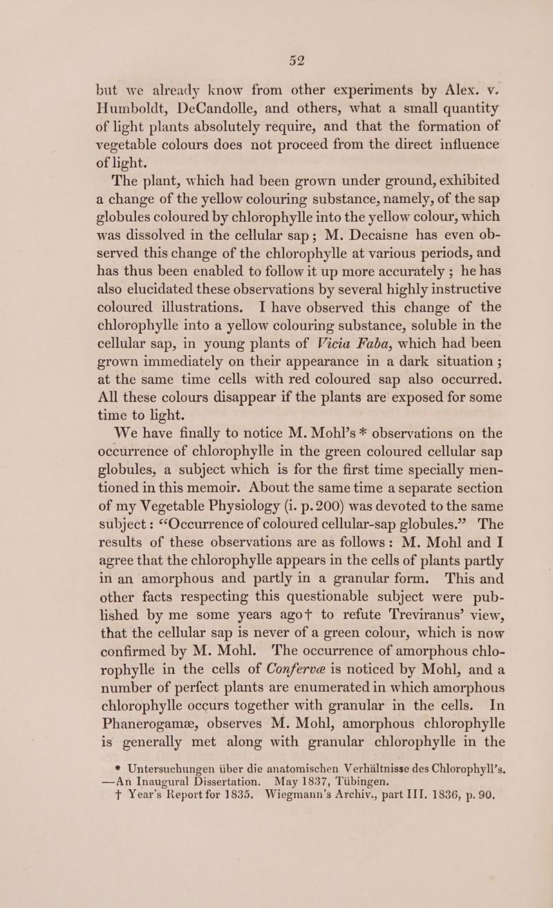 but we already know from other experiments by Alex. v. Humboldt, DeCandolle, and others, what a small quantity of light plants absolutely require, and that the formation of vegetable colours does not proceed from the direct influence of light. The plant, which had been grown under ground, exhibited a change of the yellow colouring substance, namely, of the sap globules coloured by chlorophylle into the yellow colour, which was dissolved in the cellular sap; M. Decaisne has even ob- served this change of the chlorophylle at various periods, and has thus been enabled to follow it up more accurately ; he has also elucidated these observations by several highly instructive coloured illustrations. I have observed this change of the chlorophylle into a yellow colouring substance, soluble in the cellular sap, in young plants of Vicia Faba, which had been grown immediately on their appearance in a dark situation ; at the same time cells with red coloured sap also occurred. All these colours disappear if the plants are exposed for some time to light. We have finally to notice M. Mohl’s * observations on the occurrence of chlorophylle in the green coloured cellular sap globules, a subject which is for the first time specially men- tioned in this memoir. About the same time a separate section of my Vegetable Physiology (i. p. 200) was devoted to the same subject : “Occurrence of coloured cellular-sap globules.’ The results of these observations are as follows: M. Mohl and I agree that the chlorophylle appears in the cells of plants partly in an amorphous and partly in a granular form. This and other facts respecting this questionable subject were pub- lished by me some years agot to refute Treviranus’ view, that the cellular sap 1s never of a green colour, which is now confirmed by M. Mohl. ‘The occurrence of amorphous chlo- rophylle in the cells of Conferve is noticed by Mohl, and a number of perfect plants are enumerated in which amorphous chlorophylle occurs together with granular in the cells. In Phanerogamz, observes M. Mohl, amorphous chlorophylle is generally met along with granular chlorophylle in the * Untersuchungen iiber die anatomischen Verhaltnisse des Chlorophyll’s. —An Inaugural Dissertation. May 1837, Tibingen. ft Year’s Report for 1835. Wiegmann’s Archiv., part IIT. 1836, p. 90.
