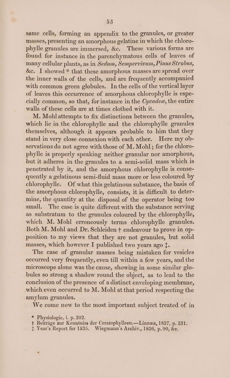 same cells, forming an appendix to the granules, or greater masses, presenting an amorphous gelatine in which the chloro- phylle granules are immersed, &amp;c. These various forms are found for instance in the parenchymatous cells of leaves of many cellular plants, as in Sedum, Sempervivum, Pinus Strobus, &amp;c. I showed * that these amorphous masses are spread over the inner walls of the cells, and are frequently accompanied with common green globules. In the cells of the vertical layer of leaves this occurrence of amorphous chlorophylle is espe- cially common, so that, for instance in the Cycadee, the entire walls of these cells are at times clothed with it. M. Mohl attempts to fix distinctions between the granules, which lie in the chlorophylle and the chlorophylle granules themselves, although it appears probable to him that they stand in very close connexion with each other. Here my ob- servations do not agree with those of M. Mohl; for the chloro- phylle is properly speaking neither granular nor amorphous, but it adheres in the granules to a semi-solid mass which is penetrated by it, and the amorphous chlorophylle is conse- quently a gelatinous semi-fluid mass more or less coloured by chlorophylle. Of what this gelatinous substance, the basis of the amorphous chlorophylle, consists, it is difficult to deter- mine, the quantity at the disposal of the operator being too small. The case is quite different with the substance serving as substratum to the granules coloured by the chlorophylle, which M. Mohl erroneously terms chlorophylle granules. Both M. Mohl and Dr. Schleiden + endeavour to prove in op- position to my views that they are not granules, but solid masses, which however I published two years ago f. The case of granular masses being mistaken for vesicles occurred very frequently, even till within a few years, and the microscope alone was the cause, showing in some similar glo- bules so strong a shadow round the object, as to lead to the conclusion of the presence of a distinct enveloping membrane, which even occurred to M. Mohl at that period respecting the amylum granules. We come now to the most important subject treated of in * Physiologie, i. p. 202. + Beitrage zur Kenntniss der Ceratophylleen.—Linnza, 1837, p. 381. t Year’s Report for 1835. Wiegmann’s Archiv., 1836, p. 90, &amp;e.