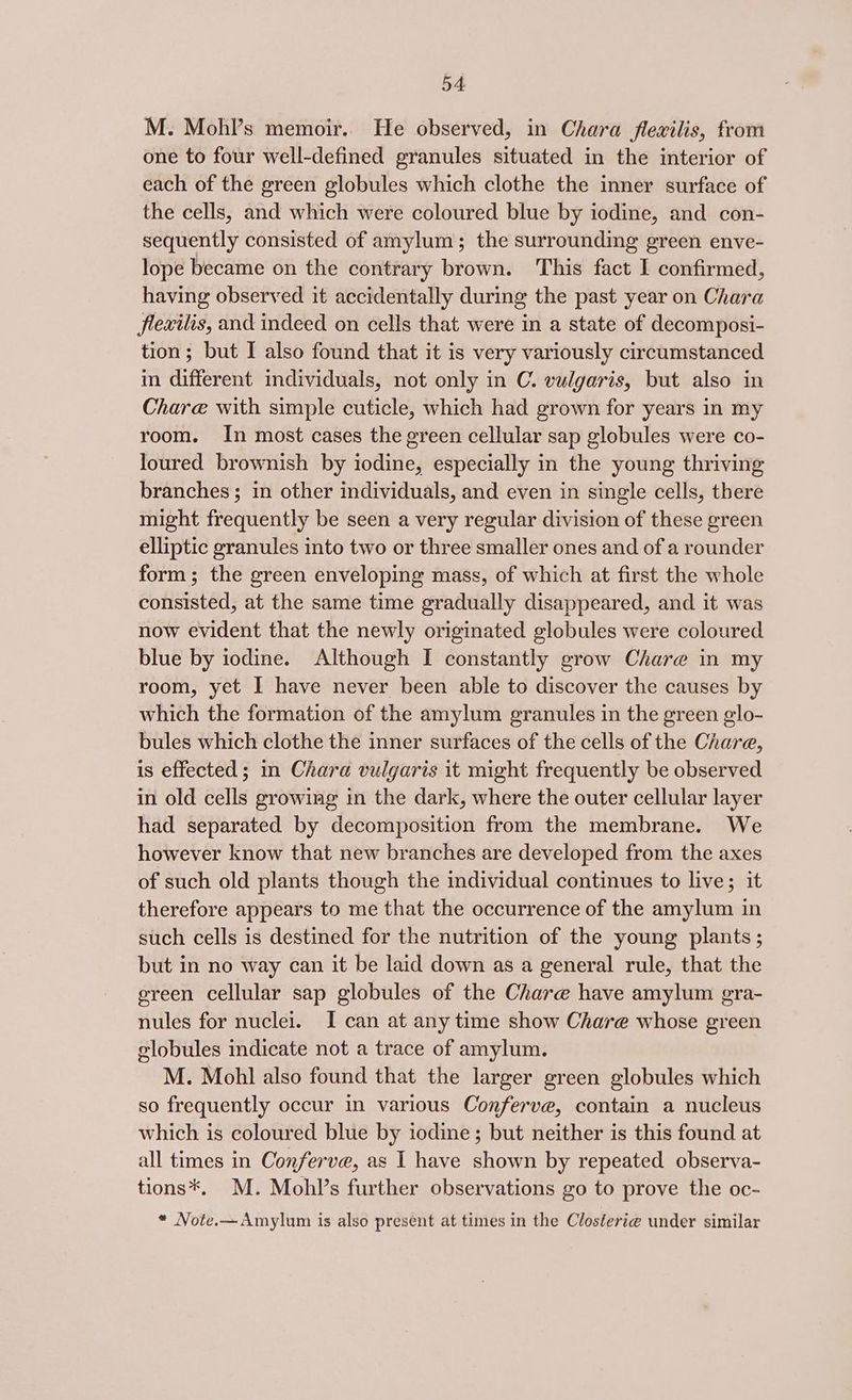 54: M. Mohl’s memoir.. He observed, in Chara flexilis, from one to four well-defined granules situated in the interior of each of the green globules which clothe the inner surface of the cells, and which were coloured blue by iodine, and con- sequently consisted of amylum; the surrounding green enve- lope became on the contrary brown. This fact I confirmed, having observed it accidentally during the past year on Chara flexilis, and indeed on cells that were in a state of decomposi- tion; but I also found that it is very variously circumstanced in different individuals, not only in C. vulgaris, but also in Chare with simple cuticle, which had grown for years in my room. In most cases the green cellular sap globules were co- loured brownish by iodine, especially in the young thriving branches ; in other individuals, and even in single cells, there might frequently be seen a very regular division of these green elliptic granules into two or three smaller ones and of a rounder form; the green enveloping mass, of which at first the whole consisted, at the same time gradually disappeared, and it was now evident that the newly originated globules were coloured blue by iodine. Although I constantly grow Chare in my room, yet I have never been able to discover the causes by which the formation of the amylum granules in the green glo- bules which clothe the inner surfaces of the cells of the Chara, is effected; in Chara vulgaris it might frequently be observed in old cells growing in the dark, where the outer cellular layer had separated by decomposition from the membrane. We however know that new branches are developed from the axes of such old plants though the individual continues to live; it therefore appears to me that the occurrence of the amylum in such cells is destined for the nutrition of the young plants ; but in no way can it be laid down as a general rule, that the ereen cellular sap globules of the Chare have amylum gra- nules for nuclei. I can at any time show Chare whose green globules indicate not a trace of amylum. M. Mohl also found that the larger green globules which so frequently occur in various Conferve, contain a nucleus which is coloured blue by iodine; but neither is this found at all times in Conferve, as I have shown by repeated observa- tions*. M. Mohl’s further observations go to prove the oc- « Note.—Amylum is also present at times in the Closterie under similar