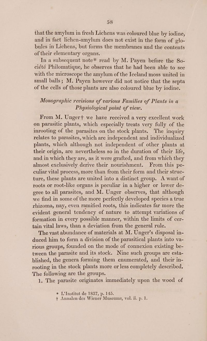 that the amylum in fresh Lichens was coloured blue by iodine, and in fact lichen-amylum does not exist in the form of glo- bules in Lichens, but forms the membranes and the contents of their elementary organs. In a subsequent note* read by M. Payen before the So- ciété Philomatique, he observes that he had been able to see with the microscope the amylum of the Iceland moss united in small balls; M. Payen however did not notice that the septa of the cells of those plants are also coloured blue by iodine. Monographic revisions of various Families of Plants in a Physiological point of view. From M. Unger+ we have received a very excellent work on parasitic plants, which especially treats very fully of the inrooting of the parasites on the stock plants. The inquiry relates to parasites, which are independent and individualized plants, which although not independent of other plants at their origin, are nevertheless so in the duration of their life, and in which they are, as it were grafted, and from which they almost exclusively derive their nourishment. From this pe- culiar vital process, more than from their form and their struc- ture, these plants are united into a distinct group. A want of roots or root-like organs is peculiar in a higher or lower de- gree to all parasites, and M. Unger observes, that although we find in some of the more perfectly developed species a true rhizoma, nay, even ramified roots, this indicates far more the evident general tendency of nature to attempt variations of formation in every possible manner, within the limits of cer- tain vital laws, than a deviation from the general rule. The vast abundance of materials at M. Unger’s disposal in- duced him to form a division of the parasitical plants into va- rious groups, founded on the mode of connexion existing be- tween the parasite and its stock. Nine such groups are esta- blished, the genera forming them enumerated, and their in- rooting in the stock plants more or less completely described. The following are the groups. 1. The parasite originates immediately upon the wood of * L’Institut de 1837, p. 145. + Annalen des Wiener Museums, vol. il. p. 1.