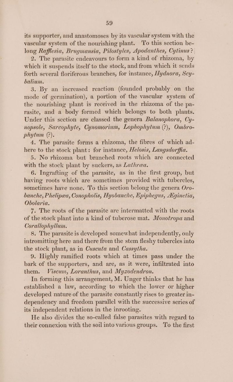 its supporter, and anastomoses by its vascular system with the vascular system of the nourishing plant. ‘To this section be- long Rafflesia, Brugmansia, Pilostyles, Apodanthes, Cytinus? | 2. The parasite endeavours to form a kind of rhizoma, by which it suspends itself to the stock, and from which it sends forth several floriferous branches, for instance, Hydnora, Scy- balium. 3. By an increased reaction (founded probably on the mode of germination), a portion of the vascular system of the nourishing plant is received in the rhizoma of the pa- rasite, and a body formed which belongs to both plants. Under this section are classed the genera Balanophora, Cy- nopsole, Sarcophyte, Cynomorium, Lophophytum (?), Ombro- phytum (?). 4. The parasite forms a rhizoma, the fibres of which ad- here to the stock plant: for instance, Helosis, Langsdorffia. 5. No rhizoma but branched roots which are connected with the stock plant by suckers, as Lathrea. 6. Ingrafting of the parasite, as in the first group, but having roots which are sometimes provided with tubercles, sometimes have none. To this section belong the genera Oro- banche, Phelipea, Conopholis, Hyobanche, Epiphegus, Atginetia, Obolaria. 7. The roots of the parasite are intermatted with the roots of the stock plant into a kind of tuberose mat. Monotropa and Corallophyllum. 8. The parasite is developed somewhat independently, only intromitting here and there from the stem fleshy tubercles into the stock plant, as in Cuscuta and Cassytha. 9. Highly ramified roots which at times pass under the bark of the supporters, and are, as it were, infiltrated into them. Viscum, Loranthus, and Myzodendron. In forming this arrangement, M. Unger thinks that he has established a law, according to which the lower or higher developed nature of the parasite constantly rises to greater in- dependency and freedom parallel with the successive series of its independent relations in the inrooting. He also divides the so-called false parasites with regard to their connexion with the soil into various groups. To the first