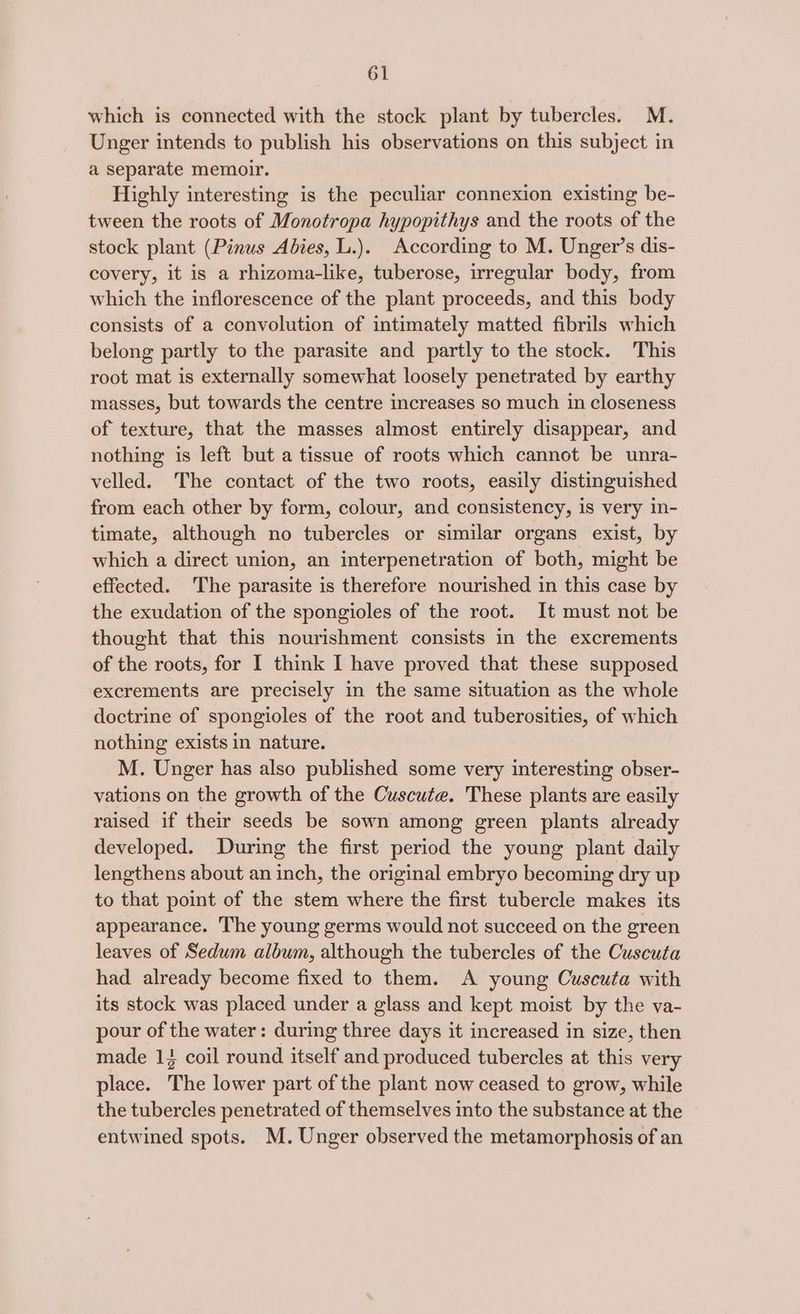 which is connected with the stock plant by tubercles. M. Unger intends to publish his observations on this subject in a separate memoir. Highly interesting is the peculiar connexion existing be- tween the roots of Monotropa hypopithys and the roots of the stock plant (Pinus Abies, L.). According to M. Unger’s dis- covery, it is a rhizoma-like, tuberose, irregular body, from which the inflorescence of the plant proceeds, and this body consists of a convolution of intimately matted fibrils which belong partly to the parasite and partly to the stock. This root mat is externally somewhat loosely penetrated by earthy masses, but towards the centre increases so much in closeness of texture, that the masses almost entirely disappear, and nothing is left but a tissue of roots which cannot be unra- velled. The contact of the two roots, easily distinguished from each other by form, colour, and consistency, is very in- timate, although no tubercles or similar organs exist, by which a direct union, an interpenetration of both, might be effected. The parasite is therefore nourished in this case by the exudation of the spongioles of the root. It must not be thought that this nourishment consists in the excrements of the roots, for 1 think I have proved that these supposed excrements are precisely in the same situation as the whole doctrine of spongioles of the root and tuberosities, of which nothing exists in nature. M. Unger has also published some very interesting obser- vations on the growth of the Cuscute. These plants are easily raised if their seeds be sown among green plants already developed. During the first period the young plant daily lengthens about an inch, the original embryo becoming dry up to that point of the stem where the first tubercle makes its appearance. The young germs would not succeed on the green leaves of Sedum album, although the tubercles of the Cuscuta had already become fixed to them. A young Cuscuta with its stock was placed under a glass and kept moist by the va- pour of the water: during three days it increased in size, then made 13 coil round itself and produced tubercles at this very place. The lower part of the plant now ceased to grow, while the tubercles penetrated of themselves into the substance at the entwined spots. M. Unger observed the metamorphosis of an