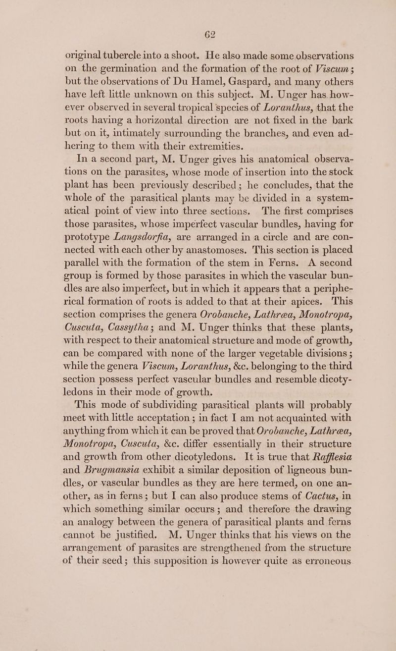 original tubercle into a shoot. He also made some observations on the germination and the formation of the root of Viscum ; but the observations of Du Hamel, Gaspard, and many others have left little unknown on this subject. M. Unger has. how- ever observed in several tropical species of Loranthus, that the roots having a horizontal direction are not fixed in the bark but on it, intimately surrounding the branches, and even ad- hering to them with their extremities. In a second part, M. Unger gives his anatomical observa- tions on the parasites, whose mode of insertion into the stock plant has been previously described; he concludes, that the whole of the parasitical plants may be divided in a system- atical point of view into three sections. The first comprises those parasites, whose imperfect vascular bundles, having for prototype Langsdorfia, are arranged in a circle and are con- nected with each other by anastomoses. This section is placed parallel with the formation of the stem in Ferns. A second group is formed by those parasites in which the vascular bun- dles are also imperfect, but in which it appears that a periphe- rical formation of roots is added to that at their apices. ‘This section comprises the genera Orobanche, Lathrea, Monotropa, Cuscuta, Cassytha; and M. Unger thinks that these plants, with respect to their anatomical structure and mode of growth, can be compared with none of the larger vegetable divisions ; while the genera Viscum, Loranthus, &amp;c. belonging to the third section possess perfect vascular bundles and resemble dicoty- ledons in their mode of growth. This mode of subdividing parasitical plants will probably meet with little acceptation ; in fact I am not acquainted with anything from which it can be proved that Orobanche, Lathrea, Monotropa, Cuscuia, &amp;c. differ essentially in their structure and growth from other dicotyledons. It is true that Rafflesia and Brugmansia exhibit a similar deposition of ligneous bun- dies, or vascular bundles as they are here termed, on one an- other, as in ferns; but I can also produce stems of Cactus, in which something similar occurs; and therefore the drawing an analogy between the genera of parasitical plants and ferns cannot be justified. M. Unger thinks that his views on the arrangement of parasites are strengthened from the structure of their seed; this supposition is however quite as erroneous