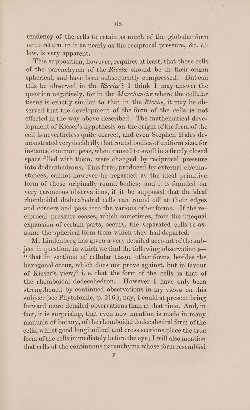 tendency of the cells to retain as much of the globular form or to return to it as nearly as the reciprocal pressure, &amp;c. al- low, is very apparent. This supposition, however, requires at least, that those cells of the parenchyma of the Riccie should be in their origin spherical, and have been subsequently compressed. But can this be observed in the Riccte@? I think I may answer the question negatively, for in the Marchantie where the cellular tissue is exactly similar to that in the Riccie, it may be ob- served that the development of the form of the cells is not effected in the way above described. ‘The mathematical deve- lopment of Kieser’s hypothesis on the origin of the form of the cell is nevertheless quite correct, and even Stephen Hales de- monstrated very decidedly that round bodies of uniform size, for instance common peas, when caused to swell in a firmly closed space filled with them, were changed by reciprocal pressure into dodecahedrons. This form, produced by external circum- stances, cannot however be regarded as the ideal primitive form of those originally round bodies; and it is founded on very erroneous observations, if it be supposed that the ideal rhomboidal dodecahedral cells can round off at their edges and corners and pass into the various other forms. If the re- ciprocal pressure ceases, which sometimes, from the unequal expansion of certain parts, occurs, the separated cells re-as- sume the spherical form from which they had departed. M. Lindenberg has given a very detailed account of the sub- ject in question, in which we find the following observation ;— “that in sections of cellular tissue other forms besides the hexagonal occur, which does not prove against, but in favour of Kieser’s view,” 1. e. that the form of the cells is that of the rhomboidal dodecahedron. However I have only been strengthened by continued observations in my views on this subject (see Phytotomie, p. 216.), nay, I could at present bring forward more detailed observations than at that time. And, in fact, it is surprising, that even now mention is made in many manuals of botany, of the rhomboidal dodecahedral form of the cells, whilst good longitudinal and cross sections place the true form of the cells immediately before the eye; I will also mention that cells of the continuous parenchyma whose form resembled F
