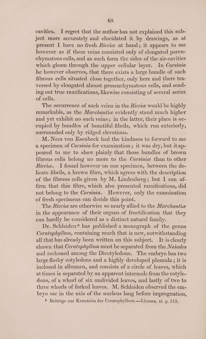 cavities. I regret that the author has not explained this sub- ject more accurately and elucidated it by drawings, as at present I have no fresh Riccie at hand; it appears to me however as if these veins consisted only of elongated paren- chymatous cells, and as such form the sides of the air-cavities which gleam through the upper cellular layer. In Corsinia he however observes, that there exists a large bundle of such fibrous cells situated close together, only here and there tra- versed by elongated almost prosenchymatous cells, and send- ing out true ramifications, likewise consisting of several series of cells. The occurrence of such veins in the Riccie would be highly remarkable, as the Marchantie evidently stand much higher and yet exhibit no such veins; in the latter, their place is oc- cupied by bundles of beautiful fibrils, which run exteriorly, surrounded only by ridged elevations. M. Nees von Esenbeck had the kindness to forward to me a specimen of Corsinia for examination ; it was dry, but it ap- peared to me to show plainly that those bundles of brown fibrous cells belong no more to the Corsinie than to other Riccie. I found however on one specimen, between the de- licate fibrils, a brown fibre, which agrees with the description of the fibrous cells given by M. Lindenberg; but I can af- firm that this fibre, which also presented ramifications, did not belong to the Corsinia. However, only the examination of fresh specimens can decide this point. The Riccieé are otherwise so nearly allied to the Marchantie in the appearance of their organs of fructification that they can hardly be considered as a distinct natural family. Dr. Schleiden* has published a monograph of the genus Ceratophylium, containing much that is new, notwithstanding all that has already been written on this subject. It is clearly shown that Ceratophyllum must be separated from the Naiades and reckoned among the Dicotyledons. The embryo has two large fleshy cotyledons and a highly developed plumula ; it is inclosed in albumen, and consists of a circle of leaves, which at times is separated by an apparent internode from the cotyle- dons, of a whorl of six undivided leaves, and lastly of two to three whorls of forked leaves. M.Schleiden observed the em- bryo sac in the axis of the nucleus long before impregnation, * Beitrige zur Kenntniss der Ceratophylleen.—Linnea, xi. p. 513.