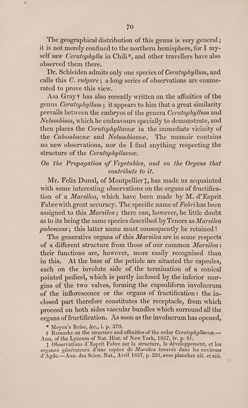 The geographical distribution of this genus is very general ; it is not merely confined to the northern hemisphere, for I my- self saw Ceratophylla in Chili*, and other travellers have also observed them there. Dr. Schleiden admits only one species of Ceratophyllum, and calls this C. vulgare; along series of observations are enume- rated to prove this view. Asa Gray*+ has also recently written on the affinities of the genus Ceratophyllum; it appears to him that a great similarity prevails between the embryos of the genera Ceratophyllum and Nelumbium, which he endeavours specially to demonstrate, and then places the Ceratophyllacee in the immediate vicinity of the Cabombacee and Nelumbiacee. The memoir contains no new observations, nor do I find anything respecting the structure of the Ceratophyllacee. On the Propagation of Vegetables, and on the Organs that contribute to it. Mr. Felix Dunal, of Montpellier t, has made us acquainted with some interesting observations on the organs of fructifica- tion of a Marsilea, which have been made by M. d’ Esprit Fabre with great accuracy. The specific name of Fabri has been assigned to this Marsilea; there can, however, be little doubt as to its being the same species described by Tenore as Marsilea pubescens; this latter name must consequently be retained ! The generative organs of this Marsilea are in some respects of a different structure from those of our common Marsilea: their functions are, however, more easily recognised than in this. At the base of the petiole are situated the capsules, each on the involute side of the termination of a conical pointed pedicel, which is partly inclosed by the inferior mar- gins of the two valves, forming the capsuliform involucrum of the inflorescence or the organs of fructification: the in- closed part therefore constitutes the receptacle, from which proceed on both sides vascular bundles which surround all the organs of fructification. As soon as the involucrum has opened, * Meyen’s Reise, &amp;c., i. p. 370. + Remarks on the structure and affinities of the order Ceratophyllacee.— Ann. of the Lyceum of Nat. Hist. of New York, 1837, iv. p. 41. + Observations d’ Esprit Fabre sur la structure, le développement, et les organes générateurs d’une espéce de Marsilea trouvée dans les environs d’Agde.-—Ann. des Scien. Nat., Avril 1837, p. 221, avec planches xii. et xiii.
