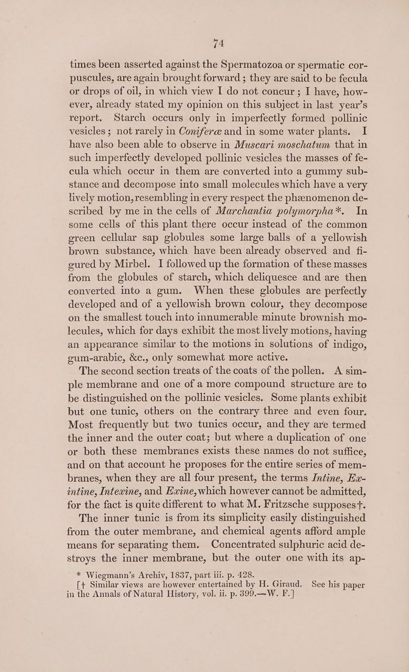 times been asserted against the Spermatozoa or spermatic cor- puscules, are again brought forward ; they are said to be fecula or drops of oil, in which view I do not concur ; I have, how- ever, already stated my opinion on this subject in last year’s report. Starch occurs only in imperfectly formed pollinic vesicles ; not rarely in Conifere and in some water plants. I have also been able to observe in Muscari moschatum that in such imperfectly developed pollinic vesicles the masses of fe- cula which occur in them are converted into a gummy sub- stance and decompose into small molecules which have a very lively motion, resembling in every respect the phenomenon de- scribed by me in the cells of Marchantia polymorpha*. In some cells of this plant there occur instead of the common green cellular sap globules some large balls of a yellowish brown substance, which have been already observed and fi- gured by Mirbel. I followed up the formation of these masses from the globules of starch, which deliquesce and are then converted into a gum. When these globules are perfectly developed and of a yellowish brown colour, they decompose on the smallest touch into innumerable minute brownish mo- lecules, which for days exhibit the most lively motions, having an appearance similar to the motions in solutions of indigo, eum-arabic, &amp;c., only somewhat more active. The second section treats of the coats of the pollen. A sim- ple membrane and one of a more compound structure are to be distinguished on the pollinic vesicles. Some plants exhibit but one tunic, others on the contrary three and even four. Most frequently but two tunics occur, and they are termed the inner and the outer coat; but where a duplication of one or both these membranes exists these names do not suffice, and on that account he proposes for the entire series of mem- branes, when they are all four present, the terms Intine, Hx- intine, Intexine, and Exine, which however cannot be admitted, for the fact is quite different to what M. Fritzsche supposesf. The inner tunic is from its simplicity easily distinguished from the outer membrane, and chemical agents afford ample means for separating them. Concentrated sulphuric acid de- stroys the inner membrane, but the outer one with its ap- * Wiegmann’s Archiv, 1837, part ili. p. 428. [+ Similar views are however entertained by H. Giraud. See his paper in the Annals of Natural History, vol. il. p. 399.—W. F.]