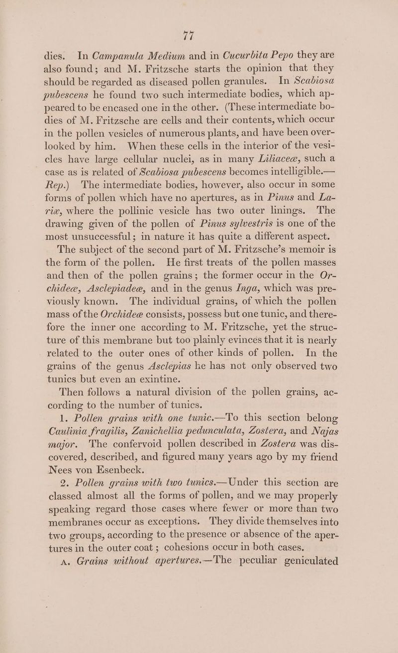 dies. In Campanula Medium and in Cucurbita Pepo they are also found; and M. Fritzsche starts the opinion that they should be regarded as diseased pollen granules. In Scadiosa pubescens he found two such intermediate bodies, which ap- peared to be encased one in the other. (These intermediate bo- dies of M. Fritzsche are cells and their contents, which occur in the pollen vesicles of numerous plants, and have been over- looked by him. When these cells in the interior of the vesi- cles have large cellular nuclei, as in many Liliacee, such a case as is related of Scabiosa pubescens becomes intelligible.— Rep.) The intermediate bodies, however, also occur in some forms of pollen which have no apertures, as in Pinus and La- ri#@, where the pollinic vesicle has two outer linings. ‘The drawing given of the pollen of Pinus sylvestris is one of the most unsuccessful; in nature it has quite a different aspect. The subject of the second part of M. Fritzsche’s memoir is the form of the pollen. He first treats of the pollen masses and then of the pollen grains; the former occur in the Or- chide, Asclepiadee, and in the genus Jnga, which was pre- viously known. The individual grains, of which the pollen mass of the Orchidee consists, possess but one tunic, and there- fore the inner one according to M. Fritzsche, yet the struc- ture of this membrane but too plainly evinces that it is nearly related to the outer ones of other kinds of pollen. In the grains of the genus Asclepias he has not only observed two tunics but even an exintine. Then follows a natural division of the pollen grains, ac- cording to the number of tunics. 1. Pollen grains with one tunic.—To this section belong Caulinia fragilis, Zanichellia pedunculata, Zostera, and Najas major. The confervoid pollen described in Zostera was dis- covered, described, and figured many years ago by my friend Nees von Esenbeck. 2. Pollen grains with two tunics.—Under this section are classed almost all the forms of pollen, and we may properly speaking regard those cases where fewer or more than two membranes occur as exceptions. They divide themselves into two groups, according to the presence or absence of the aper- tures in the outer coat ; cchesions occur in both cases. A. Grains without apertures.—The peculiar geniculated