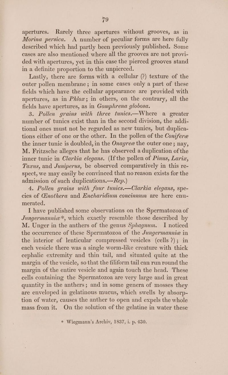 apertures. Rarely three apertures without grooves, as in Morina persica. A number of peculiar forms are here fully described which had partly been previously published. Some cases are also mentioned where all the grooves are not provi- ded with apertures, yet in this case the pierced grooves stand in a definite proportion to the unpierced. Lastly, there are forms with a cellular (?) texture of the outer pollen membrane; in some cases only a part of these fields which have the cellular appearance are provided with apertures, as in Phlox; in others, on the contrary, all the fields have apertures, as in Gomphrena glodosa. 3. Pollen grains with three tunics—Where a greater number of tunics exist than in the second division, the addi- tional ones must not be regarded as new tunics, but duplica- tions either of one or the other. In the pollen of the Conifere the inner tunic is doubled, in the Onagree the outer one; nay, M. Fritzsche alleges that he has observed a duplication of the inner tunic in Clarkia elegans. (Ifthe pollen of Pinus, Larix, Taxus, and Juniperus, be observed comparatively in this re- spect, we may easily be convinced that no reason exists for the admission of such duplications.—Rep.) 4. Pollen grains with four tunics.—Clarkia elegans, spe- cies of Ginothera and Encharidium concinnum are here enu- merated. I have published some observations on the Spermatozoa of Jungermannie*, which exactly resemble those described by M. Unger in the anthers of the genus Sphagnum. I noticed the occurrence of these Spermatozoa of the Jungermannie in the interior of lenticular compressed vesicles (cells 2); in each vesicle there was a single worm-like creature with thick cephalic extremity and thin tail, and situated quite at the margin of the vesicle, so that the filiform tail can run round the margin of the entire vesicle and again touch the head. These cells containing the Spermatozoa are very large and in great quantity in the anthers; and in some genera of mosses they are enveloped in gelatinous mucus, which swells by absorp- tion of water, causes the anther to open and expels the whole mass from it. On the solution of the gelatine in water these * Wiegmann’s Archiv, 1837, i. p. 430.