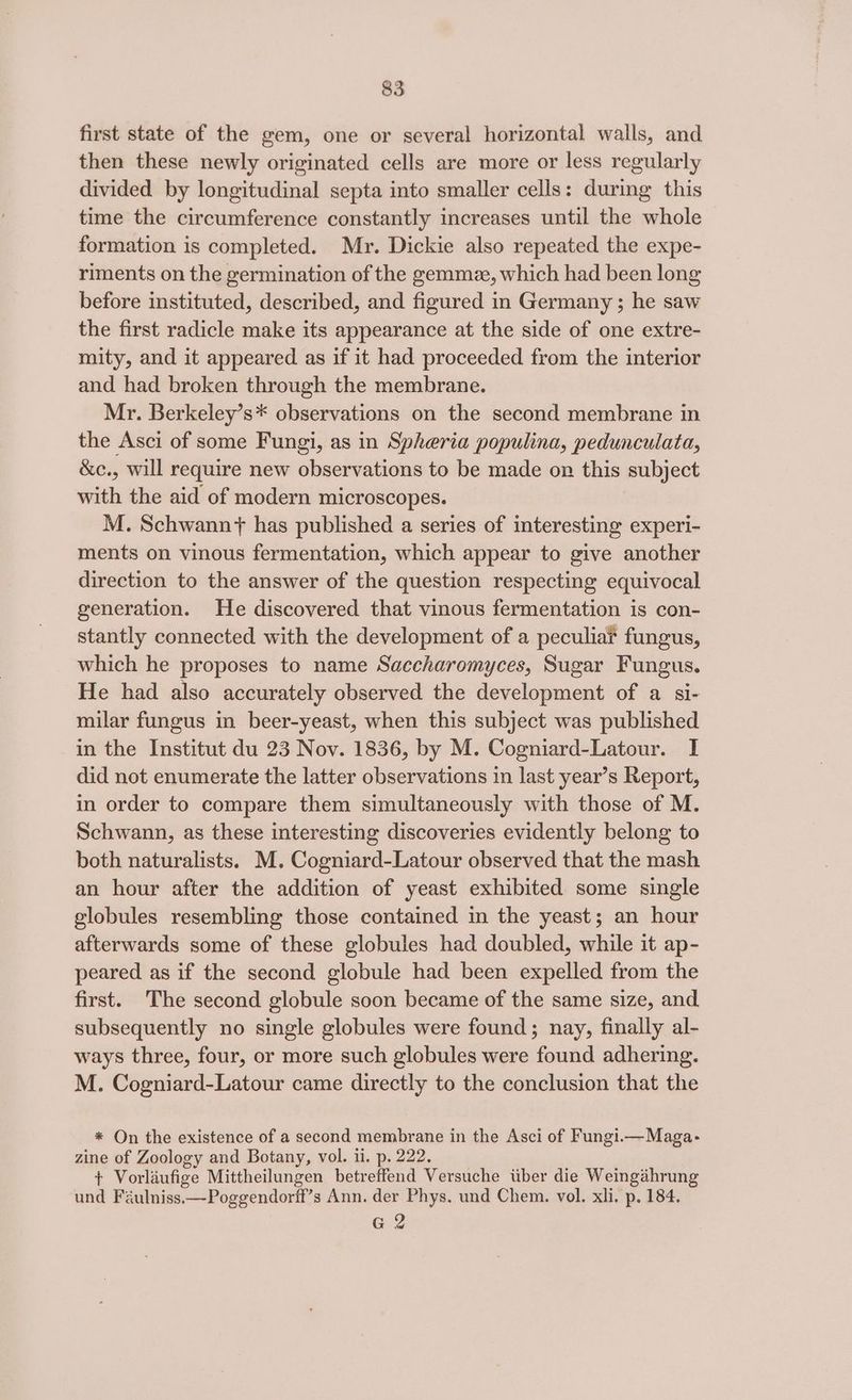 first state of the gem, one or several horizontal walls, and then these newly originated cells are more or less regularly divided by longitudinal septa into smaller cells: during this time the circumference constantly increases until the whole formation is completed. Mr. Dickie also repeated the expe- riments on the germination of the gemme, which had been long before instituted, described, and figured in Germany ; he saw the first radicle make its appearance at the side of one extre- mity, and it appeared as if it had proceeded from the interior and had broken through the membrane. Mr. Berkeley’s* observations on the second membrane in the Asci of some Fungi, as in Spheria populina, pedunculata, &amp;c., will require new observations to be made on this subject with the aid of modern microscopes. M. Schwann? has published a series of interesting experi- ments on vinous fermentation, which appear to give another direction to the answer of the question respecting equivocal generation. He discovered that vinous fermentation is con- stantly connected with the development of a peculia? fungus, which he proposes to name Saccharomyces, Sugar Fungus. He had also accurately observed the development of a si- milar fungus in beer-yeast, when this subject was published in the Institut du 23 Nov. 1836, by M. Cogniard-Latour. I did not enumerate the latter observations in last year’s Report, in order to compare them simultaneously with those of M. Schwann, as these interesting discoveries evidently belong to both naturalists. M. Cogniard-Latour observed that the mash an hour after the addition of yeast exhibited some single globules resembling those contained in the yeast; an hour afterwards some of these globules had doubled, while it ap- peared as if the second globule had been expelled from the first. The second globule soon became of the same size, and. subsequently no single globules were found; nay, finally al- ways three, four, or more such globules were found adhering. M. Cogniard-Latour came directly to the conclusion that the * On the existence of a second membrane in the Asci of Fungi.—Maga- zine of Zoology and Botany, vol. ii. p. 222. + Vorlaufige Mittheilungen betreffend Versuche tuber die Weingahrung und Féulniss.—Poggendorff’s Ann. der Phys. und Chem. vol. xli. p. 184. G2