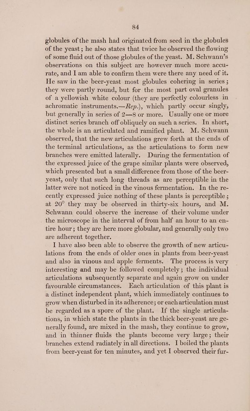 globules of the mash had originated from seed in the globules of the yeast; he also states that twice he observed the flowing of some fluid out of those globules of the yeast. M. Schwann’s observations on this subject are however much more accu- rate, and I am able to confirm them were there any need of it. He saw in the beer-yeast most globules cohering in series ; they were partly round, but for the most part oval granules of a yellowish white colour (they are perfectly colourless in achromatic instruments.—Rep.), which partly occur singly, but generally in series of 2—8 or more. Usually one or more distinct series branch off obliquely on such a series. In short, the whole is an articulated and ramified plant. M. Schwann observed, that the new articulations grew forth at the ends of the terminal articulations, as the articulations to form new branches were emitted laterally. During the fermentation of the expressed juice of the grape similar plants were observed, which presented but a small difference from those of the beer- yeast, only that such long threads as are perceptible in the latter were not noticed in the vinous fermentation. In the re- cently expressed juice nothing of these plants is perceptible ; at 20° they may be observed in thirty-six hours, and M. Schwann could observe the increase of their volume under _ the microscope in the interval of from half an hour to an en- tire hour; they are here more globular, and generally only two are adherent together. I have also been able to observe the growth of new articu- lations from the ends of older ones in plants from beer-yeast and also in vinous and apple ferments. The process is very interesting and may be followed completely; the individual articulations subsequently separate and again grow on under favourable circumstances. ach articulation of this plant is a distinct independent plant, which immediately continues to grow when disturbed in its adherence; or each articulation must be regarded as a spore of the plant. If the single articula- tions, in which state the plants in the thick beer-yeast are ge- nerally found, are mixed in the mash, they continue to grow, and in thinner fluids the plants become very large; their branches extend radiately in all directions. I boiled the plants from beer-yeast for ten minutes, and yet I observed their fur-