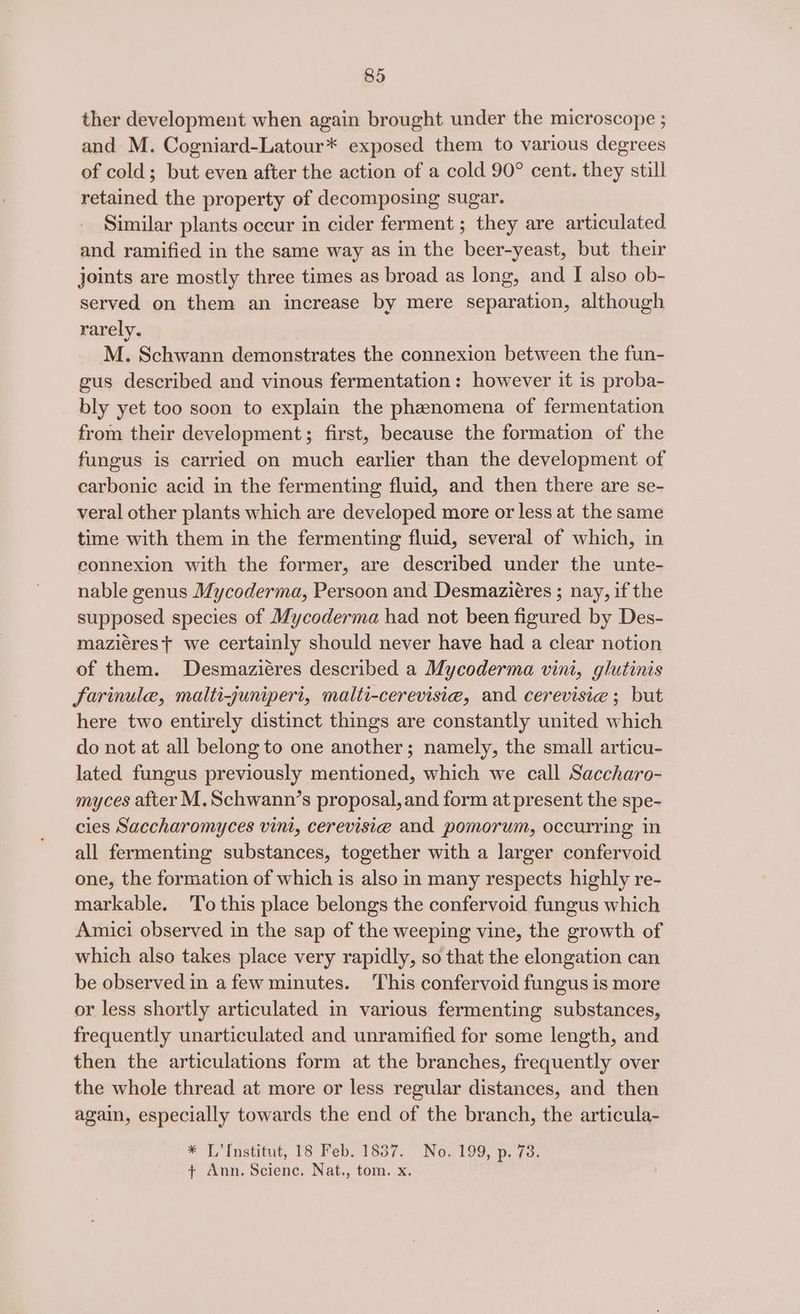ther development when again brought under the microscope ; and M. Cogniard-Latour* exposed them to various degrees of cold; but even after the action of a cold 90° cent. they still retained the property of decomposing sugar. Similar plants occur in cider ferment ; they are articulated and ramified in the same way as in the beer-yeast, but their joints are mostly three times as broad as long, and I also ob- served on them an increase by mere separation, although rarely. M. Schwann demonstrates the connexion between the fun- gus described and vinous fermentation: however it is proba- bly yet too soon to explain the phenomena of fermentation from their development; first, because the formation of the fungus is carried on much earlier than the development of carbonic acid in the fermenting fluid, and then there are se- veral other plants which are developed more or less at the same time with them in the fermenting fluid, several of which, in eonnexion with the former, are described under the unte- nable genus Mycoderma, Persoon and Desmaziéres ; nay, if the supposed species of Mycoderma had not been figured by Des- maziérest we certainly should never have had a clear notion of them. Desmaziéres described a Mycoderma vini, glutinis farinule, maltizjunipert, malti-cerevisia, and cerevisie ; but here two entirely distinct things are constantly united which do not at all belong to one another; namely, the small articu- lated fungus previously mentioned, which we call Saccharo- myces after M.Schwann’s proposal, and form at present the spe- cies Saccharomyces vini, cerevisie and pomorum, occurring in all fermenting substances, together with a larger confervoid one, the formation of which is also in many respects highly re- markable. To this place belongs the confervoid fungus which Amici observed in the sap of the weeping vine, the growth of which also takes place very rapidly, so that the elongation can be observed in a few minutes. This confervoid fungus is more or less shortly articulated in various fermenting substances, frequently unarticulated and unramified for some length, and then the articulations form at the branches, frequently over the whole thread at more or less regular distances, and then again, especially towards the end of the branch, the articula- * L’Institut, 18 Feb. 1837. No..199, p. 73. + Ann. Scienc. Nat., tom. x.