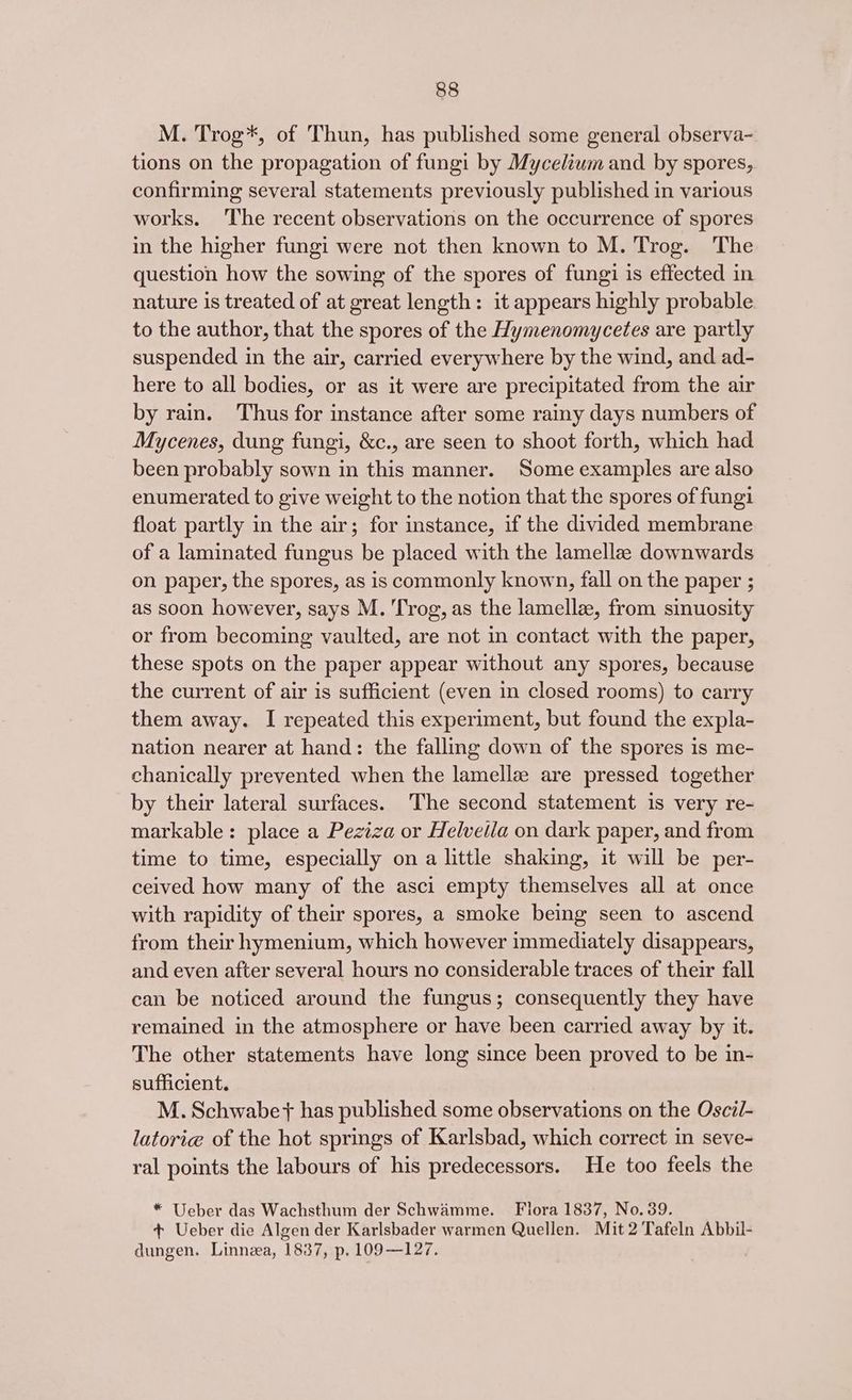 M. Trog*, of Thun, has published some general observa- tions on the propagation of fungi by Mycelium and by spores, confirming several statements previously published in various works. The recent observations on the occurrence of spores in the higher fungi were not then known to M. Trog. ‘The question how the sowing of the spores of fungi is effected in nature is treated of at great length: it appears highly probable to the author, that the spores of the Hymenomycetes are partly suspended in the air, carried everywhere by the wind, and ad- here to all bodies, or as it were are precipitated from the air by rain. Thus for instance after some rainy days numbers of Mycenes, dung fungi, &amp;c., are seen to shoot forth, which had been probably sown in this manner. Some examples are also enumerated to give weight to the notion that the spores of fungi float partly in the air; for instance, if the divided membrane of a laminated fungus be placed with the lamellze downwards on paper, the spores, as is commonly known, fall on the paper ; as soon however, says M. 'Trog, as the lamellee, from sinuosity or from becoming vaulted, are not in contact with the paper, these spots on the paper appear without any spores, because the current of air is sufficient (even in closed rooms) to carry them away. I repeated this experiment, but found the expla- nation nearer at hand: the falling down of the spores is me- chanically prevented when the lamellz are pressed together by their lateral surfaces. The second statement is very re- markable: place a Peziza or Helveila on dark paper, and from time to time, especially on a little shaking, it will be per- ceived how many of the asci empty themselves all at once with rapidity of their spores, a smoke being seen to ascend from their hymenium, which however immediately disappears, and even after several hours no considerable traces of their fall can be noticed around the fungus; consequently they have remained in the atmosphere or have been carried away by it. The other statements have long since been proved to be in- sufficient. M. Schwabet has published some observations on the Osci/- latorie of the hot springs of Karlsbad, which correct in seve- ral points the labours of his predecessors. He too feels the *“ Ueber das Wachsthum der Schwamme. Flora 1837, No. 39. + Ueber die Algen der Karlsbader warmen Quellen. Mit 2 Tafeln Abbil- dungen. Linnea, 1837, p. 109—127.