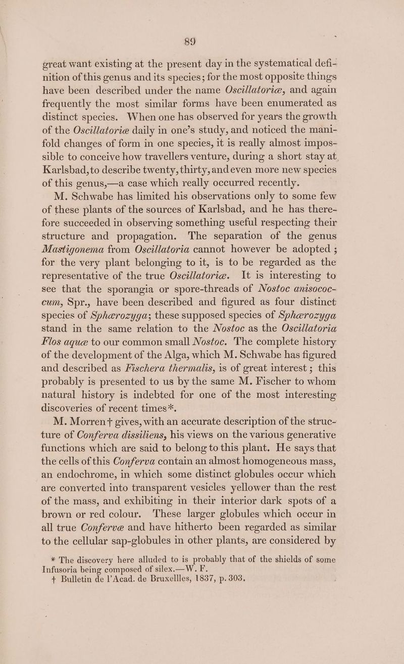 ereat want existing at the present day in the systematical defi- nition of this genus and its species; for the most opposite things have been described under the name Oscillatorig, and again frequently the most similar forms have been enumerated as distinct species. When one has observed for years the growth of the Oscillatorie daily in one’s study, and noticed the mani- fold changes of form in one species, it is really almost impos- sible to conceive how travellers venture, during a short stay at. Karlsbad, to describe twenty, thirty, and even more new species of this genus,—a case which really occurred recently. M. Schwabe has limited his observations only to some few of these plants of the sources of Karlsbad, and he has there- fore succeeded in observing something useful respecting their structure and propagation. The separation of the genus Mastigonema from Oscillatoria cannot however be adopted ; for the very plant belonging to it, is to be regarded as the representative of the true Oscillatorie. It is interesting to see that the sporangia or spore-threads of Nostoc anisococ- cum, Spr., have been described and figured as four distinct species of Spherozyga; these supposed species of Spherozyga stand in the same relation to the Nostoc as the Oscillatoria Flos aque to our common small Nostoc. The complete history of the development of the Alga, which M. Schwabe has figured and described as Fischera thermalis, is of great interest ; this probably is presented to us by the same M. Fischer to whom natural history is indebted for one of the most interesting discoveries of recent times*. M. Morren + gives, with an accurate description of the struc- ture of Conferva dissiliens, his views on the various generative functions which are said to belong to this plant. He says that the cells of this Conferva contain an almost homogeneous mass, an endochrome, in which some distinct globules occur which are converted into transparent vesicles yellower than the rest of the mass, and exhibiting in their interior dark spots of a brown or red colour. These larger globules which occur in all true Conferve and have hitherto been regarded as similar to the cellular sap-globules in other plants, are considered by * The discovery here alluded to is probably that of the shields of some Infusoria being composed of silex.—W. F. + Bulletin de l’Acad. de Bruxellles, 1837, p. 308.