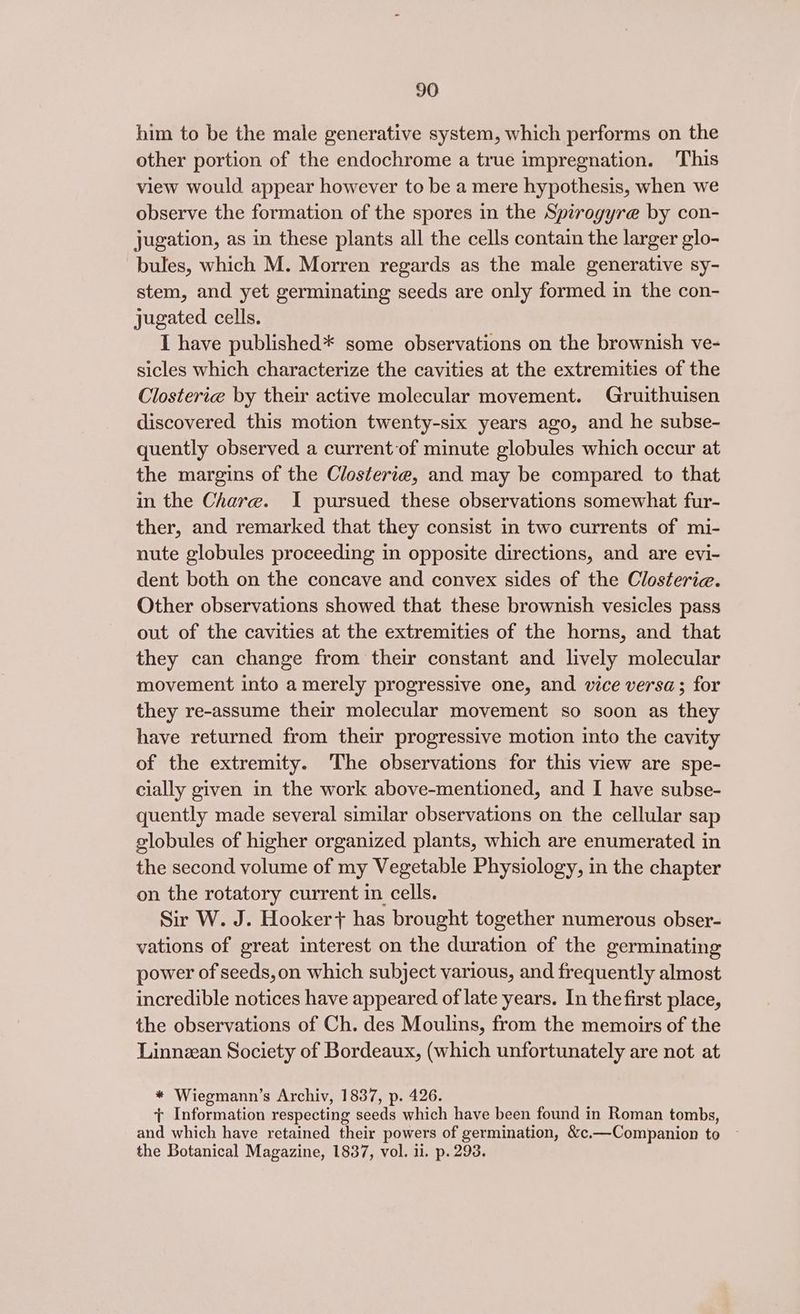him to be the male generative system, which performs on the other portion of the endochrome a true impregnation. This view would appear however to be a mere hypothesis, when we observe the formation of the spores in the Spirogyre by con- jugation, as in these plants all the cells contain the larger glo- bules, which M. Morren regards as the male generative sy- stem, and yet germinating seeds are only formed in the con- jugated cells. I have published* some observations on the brownish ve- sicles which characterize the cavities at the extremities of the Closterie by their active molecular movement. Gruithuisen discovered this motion twenty-six years ago, and he subse- quently observed a current-of minute globules which occur at the margins of the Closterie, and may be compared to that in the Chare. I pursued these observations somewhat fur- ther, and remarked that they consist in two currents of mi- nute globules proceeding in opposite directions, and are evi- dent both on the concave and convex sides of the Closterie. Other observations showed that these brownish vesicles pass out of the cavities at the extremities of the horns, and that they can change from their constant and lively molecular movement into a merely progressive one, and vice versa; for they re-assume their molecular movement so soon as they have returned from their progressive motion into the cavity of the extremity. The observations for this view are spe- cially given in the work above-mentioned, and I have subse- quently made several similar observations on the cellular sap globules of higher organized plants, which are enumerated in the second volume of my Vegetable Physiology, in the chapter on the rotatory current in cells. Sir W. J. Hooker} has brought together numerous obser- vations of great interest on the duration of the germinating power of seeds, on which subject various, and frequently almost incredible notices have appeared of late years. In the first place, the observations of Ch. des Moulins, from the memoirs of the Linnean Society of Bordeaux, (which unfortunately are not at * Wiegmann’s Archiv, 1837, p. 426. + Information respecting seeds which have been found in Roman tombs, and which have retained their powers of germination, &amp;c.—Companion to the Botanical Magazine, 1837, vol. ii. p. 293.
