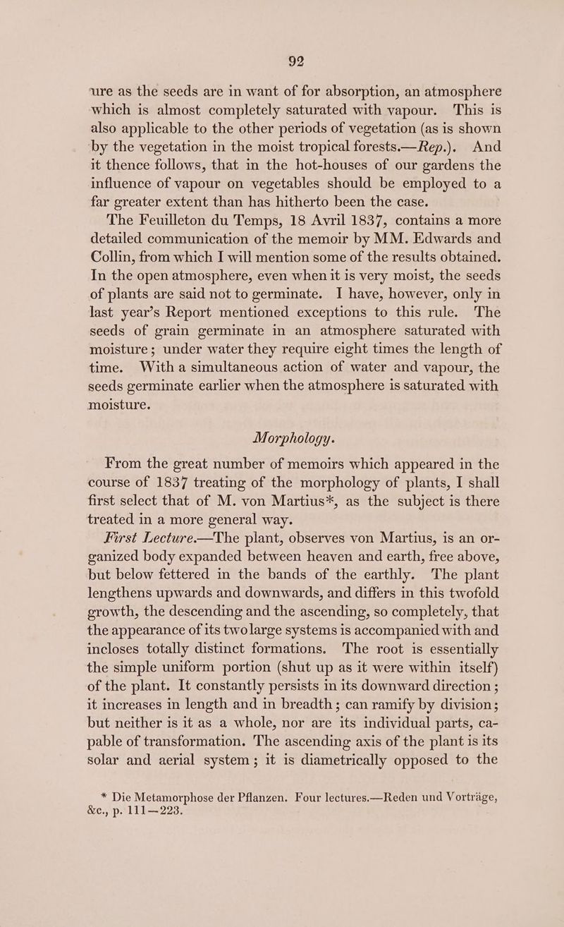D2 ure as the seeds are in want of for absorption, an atmosphere which is almost completely saturated with vapour. This is also applicable to the other periods of vegetation (as is shown by the vegetation in the moist tropical forests.—Rep.). And it thence follows, that in the hot-houses of our gardens the influence of vapour on vegetables should be employed to a far greater extent than has hitherto been the case. The Feuilleton du Temps, 18 Avril 1837, contains a more detailed communication of the memoir by MM. Edwards and Collin, from which I will mention some of the results obtained. In the open atmosphere, even when it is very moist, the seeds of plants are said not to germinate. I have, however, only in last year’s Report mentioned exceptions to this rule. The seeds of grain germinate in an atmosphere saturated with moisture; under water they require eight times the length of time. With a simultaneous action of water and vapour, the seeds germinate earlier when the atmosphere 1s saturated with moisture. Morphology. From the great number of memoirs which appeared in the course of 1837 treating of the morphology of plants, I shall first select that of M. von Martius*, as the subject is there treated in a more general way. First Lecture.—The plant, observes von Martius, is an or- ganized body expanded between heaven and earth, free above, but below fettered in the bands of the earthly. The plant lengthens upwards and downwards, and differs in this twofold growth, the descending and the ascending, so completely, that the appearance of its two large systems is accompanied with and incloses totally distinct formations. The root is essentially the simple uniform portion (shut up as it were within itself) of the plant. It constantly persists in its downward direction ; it increases in length and in breadth; can ramify by division; but neither is it as a whole, nor are its individual parts, ca- pable of transformation. The ascending axis of the plant is its solar and aerial system; it is diametrically opposed to the * Die Metamorphose der Pflanzen. Four lectures.—Reden und Vortrage, &amp;e., p. 111~223.