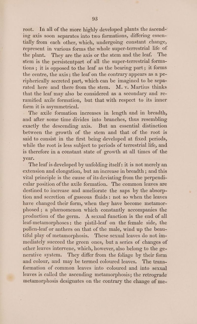 root. In all of the more highly developed plants the ascend- ‘ing axis soon separates into two formations, differing essen- tially from each other, which, undergoing constant change, represent in various forms the whole super-terrestrial life of the plant. They are the axis or the stem and the leaf. The stem is the persistentpart of all the super-terrestrial forma- tions ; it is opposed to the leaf as the bearing part; it forms the centre, the axis; the leaf on the contrary appears as a pe- ripherically secreted part, which can be imagined to be sepa- rated here and there from the stem. M. v. Martius thinks that the leaf may also be considered as a secondary and re- ramified axile formation, but that with respect to its inner form it is asymmetrical. The axile formation increases in length and in breadth, and after some time divides into branches, thus resembling exactly the descending axis. But an essential distinction between the growth of the stem and that of the root is said to consist in the first being developed at fixed periods, while the root is less subject to periods of terrestrial life, and is therefore in a constant state of growth at all times of the year. The leaf is developed by unfolding itself: it is not merely an extension and elongation, but an increase in breadth ; and this vital principle is the cause of its deviating from the perpendi- cular position of the axile formation. The common leaves are destined to increase and ameliorate the saps by the absorp- tion and secretion of gaseous fluids: not so when the leaves have changed their form, when they have become metamor- phosed ; a phenomenon which constantly accompanies the production of the germ. A sexual function is the end of all leaf-metamorphoses: the pistil-leaf on the female side, the pollen-leaf or anthers on that of the male, wind up the beau- tiful play of metamorphosis. These sexual leaves do not im- mediately succeed the green ones, but a series of changes of other leaves intervene, which, however, also belong to the ge- nerative system. They differ from the foliage by their form and colour, and may be termed coloured leaves. The trans- formation of common leaves into coloured and into sexual leaves is called the ascending metamorphosis; the retrograde metamorphosis designates on the contrary the change of me-