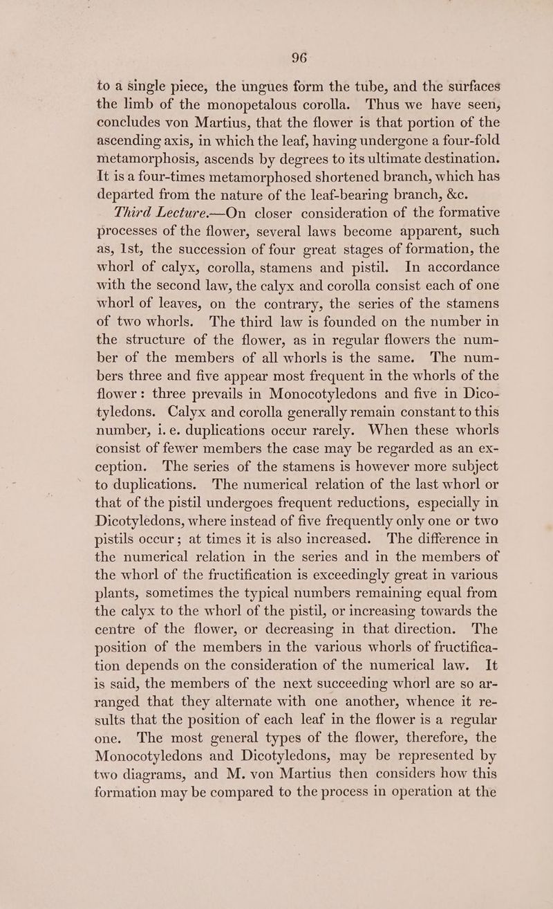 to a Single piece, the ungues form the tube, and the surfaces the limb of the monopetalous corolla. Thus we have seen, concludes von Martius, that the flower is that portion of the ascending axis, in which the leaf, having undergone a four-fold metamorphosis, ascends by degrees to its ultimate destination. It is a four-times metamorphosed shortened branch, which has departed from the nature of the leaf-bearing branch, &amp;c. Third Lecture-—On closer consideration of the formative processes of the flower, several laws become apparent, such as, Ist, the succession of four great stages of formation, the whorl of calyx, corolla, stamens and pistil. In accordance with the second law, the calyx and corolla consist each of one whorl of leaves, on the contrary, the series of the stamens of two whorls. The third law is founded on the number in the structure of the flower, as in regular flowers the num- ber of the members of all whorls is the same. The num- bers three and five appear most frequent in the whorls of the flower: three prevails in Monocotyledons and five in Dico- tyledons. Calyx and corolla generally remain constant to this number, i.e. duplications occur rarely. When these whorls consist of fewer members the case may be regarded as an ex- ception. The series of the stamens is however more subject to duplications. The numerical relation of the last whorl or that of the pistil undergoes frequent reductions, especially in Dicotyledons, where instead of five frequently only one or two pistils occur; at times it is also increased. The difference in the numerical relation in the series and in the members of the whorl of the fructification 1s exceedingly great in various plants, sometimes the typical numbers remaining equal from the calyx to the whorl of the pistil, or increasing towards the centre of the flower, or decreasing in that direction. The position of the members in the various whorls of fructifica- tion depends on the consideration of the numerical law. It is said, the members of the next succeeding whorl are so ar- ranged that they alternate with one another, whence it re- sults that the position of each leaf in the flower is a regular one. The most general types of the flower, therefore, the Monocotyledons and Dicotyledons, may be represented by two diagrams, and M. von Martius then considers how this formation may be compared to the process in operation at the