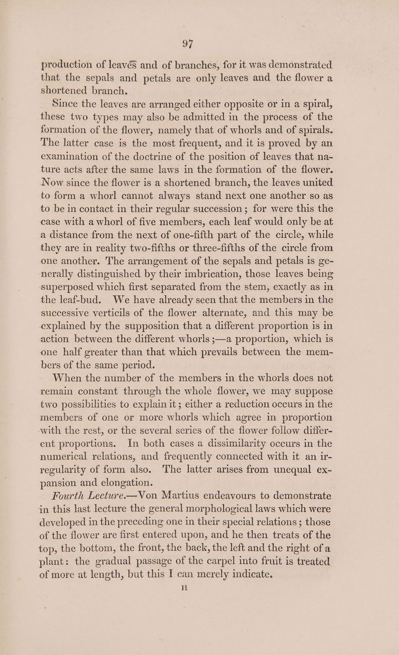 production of leavéS and of branches, for it was demonstrated that the sepals and petals are only leaves and the flower a shortened branch. Since the leaves are arranged either opposite or in a spiral, these two types may also be admitted in the process of the formation of the flower, namely that of whorls and of spirals. The latter case is the most frequent, and it is proved by an examination of the doctrine of the position of leaves that na- ture acts after the same laws in the formation of the flower. Now since the flower is a shortened branch, the leaves united to form a whorl cannot always stand next one another so as to be in contact in their regular succession; for were this the case with a whorl of five members, each leaf would only be at a distance from the next of one-fifth part of the circle, while they are in reality two-fifths or three-fifths of the circle from one another. The arrangement of the sepals and petals is ge- nerally distinguished by their imbrication, those leaves being superposed which first separated from the stem, exactly as in the leaf-bud. We have already seen that the members in the successive verticils of the flower alternate, and this may be explained by the supposition that a different proportion is in action between the different whorls ;—a proportion, which is one half greater than that which prevails between the mem- bers of the same period. When the number of the members in the whorls does not remain constant through the whole flower, we may suppose two possibilities to explain it; either a reduction occurs in the members of one or more whorls which agree in proportion with the rest, or the several series of the flower follow differ- ent proportions. In both cases a dissimilarity occurs in the numerical relations, and frequently connected with it an ir- regularity of form also. The latter arises from unequal ex- pansion and elongation. Fourth Lecture-—Von Martius endeavours to demonstrate in this last lecture the general morphological laws which were developed in the preceding one in their special relations ; those of the flower are first entered upon, and he then treats of the top, the bottom, the front, the back, the left and the right of a plant: the gradual passage of the carpel into fruit is treated of more at length, but this I can merely indicate. i