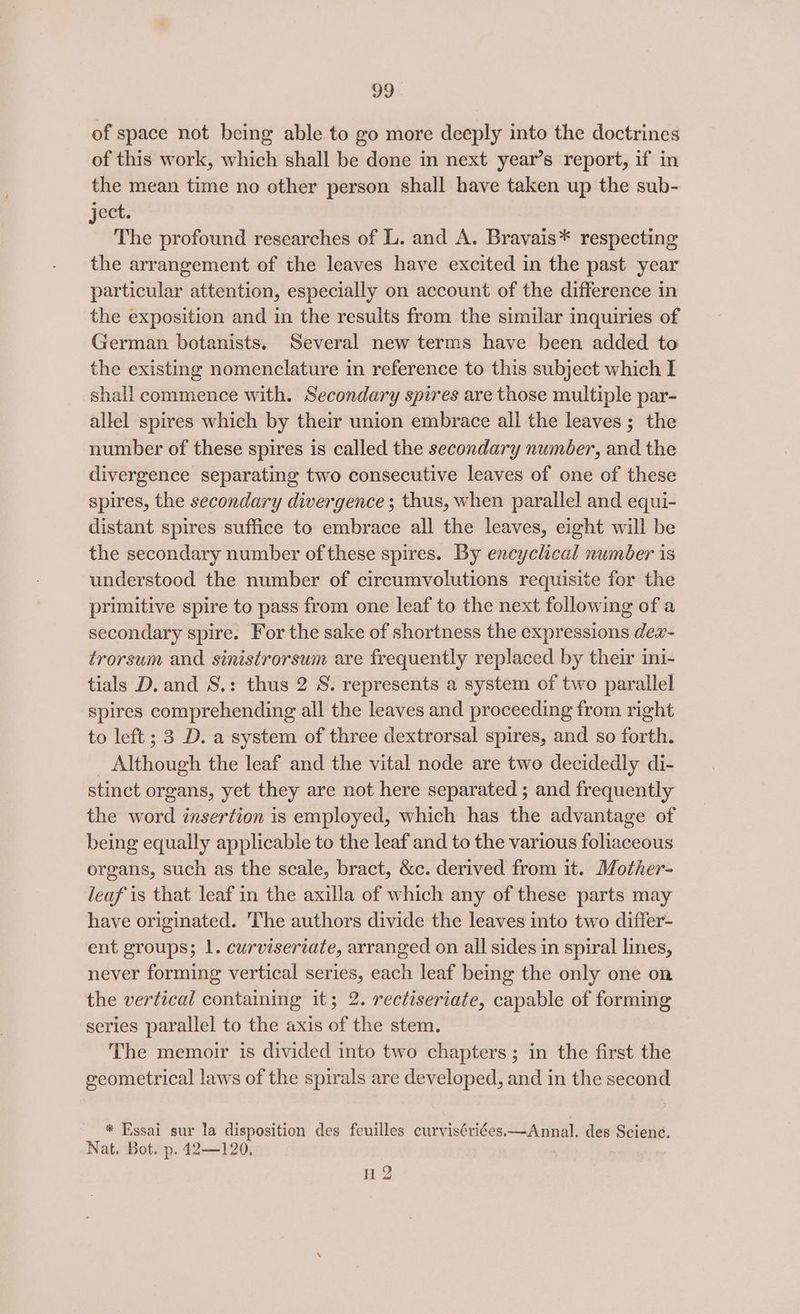 of space not being able to go more deeply into the doctrines of this work, which shall be done in next year’s report, if in the mean time no other person shall have taken up the sub- ject: The profound researches of L. and A. Bravais* respecting the arrangement of the leaves have excited in the past year particular attention, especially on account of the difference in the exposition and in the results from the similar inquiries of German botanists. Several new terms have been added to the existing nomenclature in reference to this subject which I shall commence with. Secondary spires are those multiple par- allel spires which by their union embrace all the leaves ; the number of these spires is called the secondary number, and the divergence separating two consecutive leaves of one of these spires, the secondary divergence ; thus, when parallel and equi- distant spires suffice to embrace all the leaves, eight will be the secondary number of these spires. By encyclical number is understood the number of circumvolutions requisite for the primitive spire to pass from one leaf to the next following of a secondary spire. For the sake of shortness the expressions dex- trorsum and sinistrorsum are frequently replaced by their ini- tials D. and S.: thus 2 S. represents a system of two parallel spires comprehending all the leaves and proceeding from right to left ; 3 D. a system of three dextrorsal spires, and so forth. Although the leaf and the vital node are two decidedly di- stinct organs, yet they are not here separated ; and frequently the word insertion is employed, which has the advantage of being equally applicable to the leaf and to the various foliaceous organs, such as the scale, bract, &amp;c. derived from it. Mother- leaf is that leaf in the axilla of which any of these parts may have originated. The authors divide the leaves into two differ- ent groups; 1. curviseriate, arranged on all sides in spiral lines, never forming vertical series, each leaf being the only one on the vertical containing it; 2. rectiseriate, capable of forming series parallel to the axis of the stem. The memoir is divided into two chapters ; in the first the geometrical laws of the spirals are developed, and in the second * Essai sur la disposition des feuilles curviséviées.—Annal. des Scienc. Nat. Bot. p. 42—120, H 2