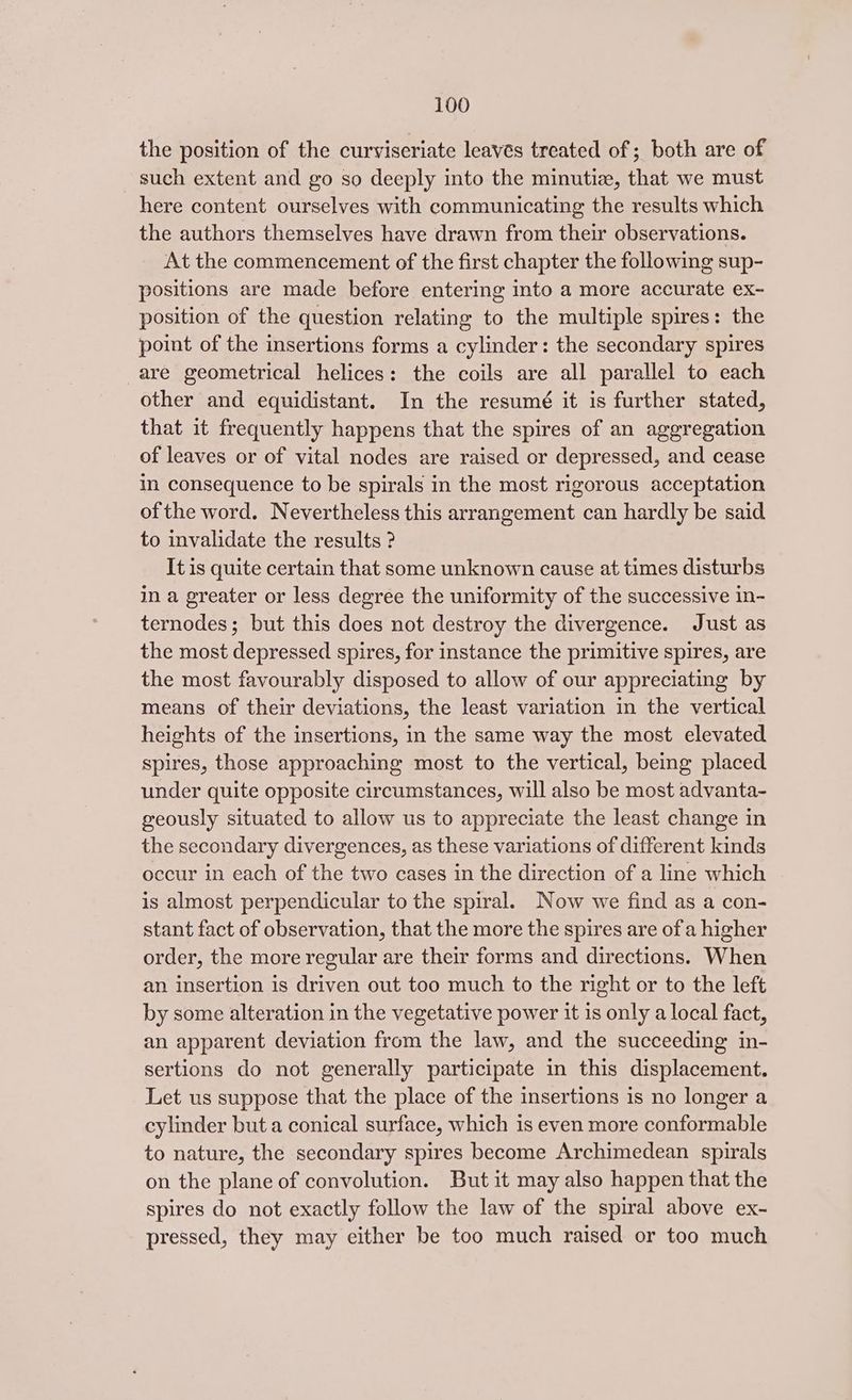 the position of the curviseriate leaves treated of ; both are of such extent and go so deeply into the minutiz, that we must here content ourselves with communicating the results which the authors themselves have drawn from their observations. At the commencement of the first chapter the following sup- positions are made before entering into a more accurate ex- position of the question relating to the multiple spires: the point of the insertions forms a cylinder: the secondary spires are geometrical helices: the coils are all parallel to each other and equidistant. In the resumé it is further stated, that it frequently happens that the spires of an aggregation of leaves or of vital nodes are raised or depressed, and cease in consequence to be spirals in the most rigorous acceptation of the word. Nevertheless this arrangement can hardly be said to invalidate the results ? It is quite certain that some unknown cause at times disturbs in a greater or less degree the uniformity of the successive in- ternodes; but this does not destroy the divergence. Just as the most depressed spires, for instance the primitive spires, are the most favourably disposed to allow of our appreciating by means of their deviations, the least variation in the vertical heights of the insertions, in the same way the most elevated spires, those approaching most to the vertical, being placed under quite opposite circumstances, will also be most advanta- geously situated to allow us to appreciate the least change in the secondary divergences, as these variations of different kinds occur in each of the two cases in the direction of a line which is almost perpendicular to the spiral. Now we find as a con- stant fact of observation, that the more the spires are of a higher order, the more regular are their forms and directions. When an insertion is driven out too much to the right or to the left by some alteration in the vegetative power it is only a local fact, an apparent deviation from the law, and the succeeding in- sertions do not generally participate in this displacement. Let us suppose that the place of the insertions is no longer a cylinder but a conical surface, which is even more conformable to nature, the secondary spires become Archimedean spirals on the plane of convolution. But it may also happen that the spires do not exactly follow the law of the spiral above ex- pressed, they may either be too much raised or too much