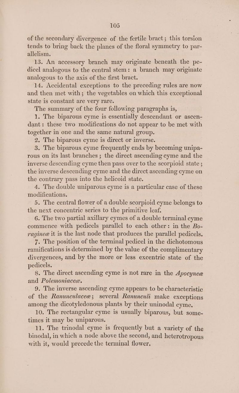 of the secondary divergence of the fertile bract; this torsion tends to bring back the planes of the floral symmetry to par- allelism. 13. An accessory branch may originate beneath the pe- dicel analogous to the central stem: a branch may originate analogous to the axis of the first bract. 14. Accidental exceptions to the preceding rules are now and then met with; the vegetables on which this exceptional state is constant are very rare. The summary of the four following paragraphs is, 1. The biparous cyme is essentially descendant or ascen- dant: these two modifications do not appear to be met with together in one and the same natural group. 2, The biparous cyme is direct or inverse. 3. The biparous cyme frequently ends by becoming unipa- rous on its last branches ; the direct ascending cyme and the inverse descending cyme then pass over to the scorpioid state ; the inverse descending cyme and the direct ascending cyme on the contrary pass into the helicoid state. 4. The double uniparous cyme is a particular case of these modifications. 5. The central flower of a double scorpioid cyme belongs to the next concentric series to the primitive leaf. 6. The two partial axillary cymes of a double terminal cyme commence with pedicels parallel to each other: in the Bo- raginee it is the last node that produces the parallel pedicels. 7. The position of the terminal pedicel in the dichotomous ramifications is determined by the value of the complimentary divergences, and by the more or less excentric state of the pedicels. 8. The direct ascending cyme is not rare in the Apocynee and Polemoniacee. 9. The inverse ascending cyme appears to be characteristic of the Ranunculaceae; several Ranunculi make exceptions among the dicotyledonous plants by their uninodal cyme. 10. The rectangular cyme is usually biparous, but some- times it may be uniparous. 11. The trinodal cyme is frequently but a variety of the binodal, in which a node above the second, and heterotropous with it, would precede the terminal flower,