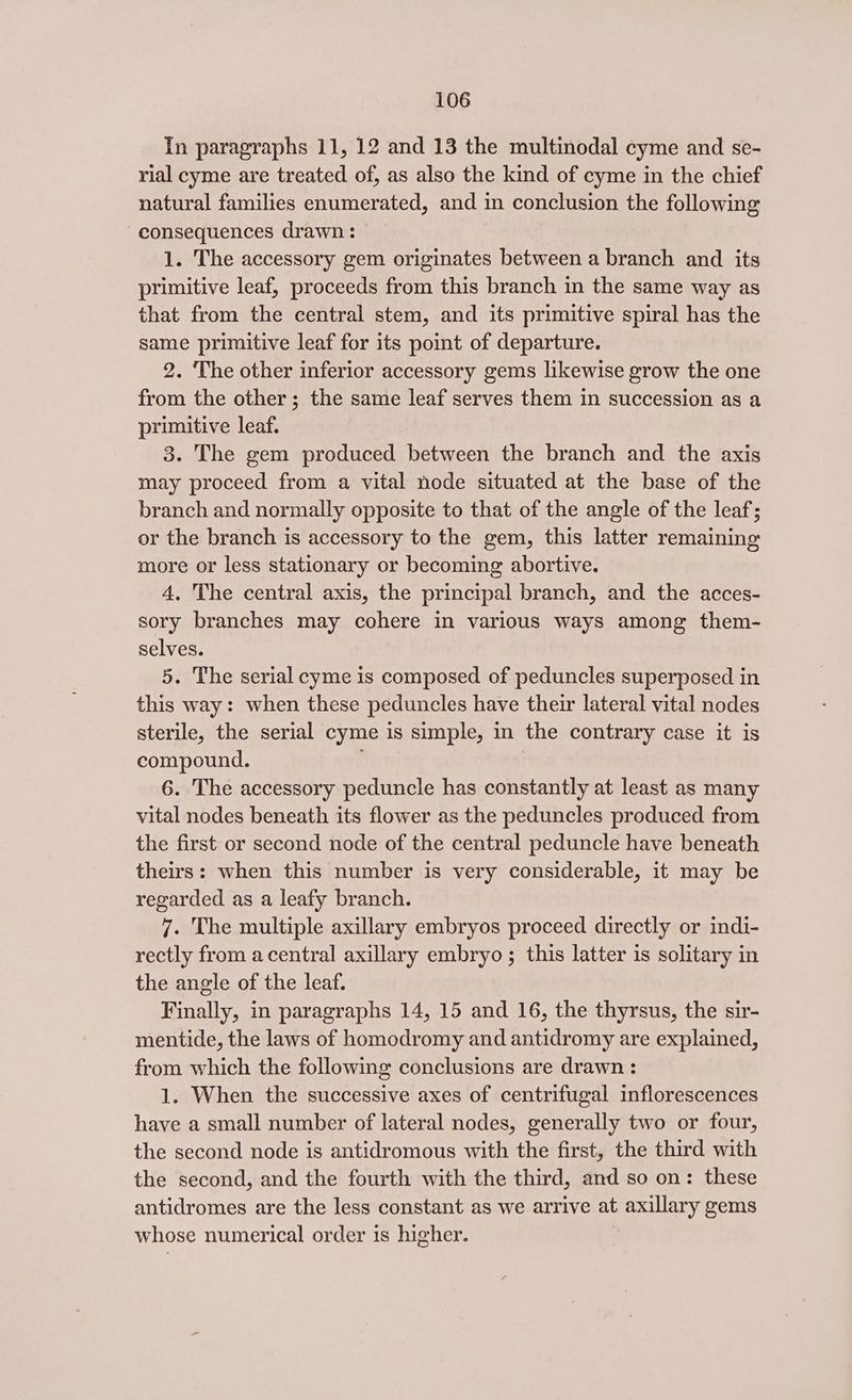 in paragraphs 11, 12 and 13 the multinodal cyme and se- rial cyme are treated of, as also the kind of cyme in the chief natural families enumerated, and in conclusion the following consequences drawn : 1. The accessory gem originates between a branch and its primitive leaf, proceeds from this branch in the same way as that from the central stem, and its primitive spiral has the same primitive leaf for its point of departure. 2. The other inferior accessory gems likewise grow the one from the other; the same leaf serves them in succession as a primitive leaf. 3. The gem produced between the branch and the axis may proceed from a vital node situated at the base of the branch and normally opposite to that of the angle of the leaf; or the branch is accessory to the gem, this latter remaining more or less stationary or becoming abortive. 4. The central axis, the principal branch, and the acces- sory branches may cohere in various ways among them- selves. 5. The serial cyme is composed of peduncles superposed in this way: when these peduncles have their lateral vital nodes sterile, the serial cyme is simple, in the contrary case it is compound. : 6. The accessory peduncle has constantly at least as many vital nodes beneath its flower as the peduncles produced from the first or second node of the central peduncle have beneath theirs: when this number is very considerable, it may be regarded as a leafy branch. 7. The multiple axillary embryos proceed directly or indi- rectly from acentral axillary embryo ; this latter is solitary in the angle of the leaf. Finally, in paragraphs 14, 15 and 16, the thyrsus, the sir- mentide, the laws of homodromy and antidromy are explained, from which the following conclusions are drawn : 1. When the successive axes of centrifugal inflorescences have a small number of lateral nodes, generally two or four, the second node is antidromous with the first, the third with the second, and the fourth with the third, and so on: these antidromes are the less constant as we arrive at axillary gems whose numerical order is higher.