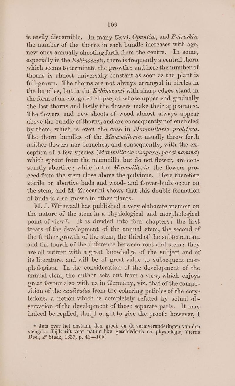 is easily discernible. In many Cerei, Opuntie, and Peireshi@e the number of the thorns in each bundle increases with age, new ones annually shooting forth from the centre. In some, especially in the Echinocacti, there is frequently a central thorn which seems to terminate the growth; and here the number of thorns is almost universally constant as soon as the plant is full-grown. The thorns are not always arranged in circles in the bundles, but in the Echinocacti with sharp edges stand in the form of an elongated ellipse, at whose upper end gradually the last thorns and lastly the flowers make their appearance. The flowers and new shoots of wood almost always appear above the bundle of thorns, and are consequently not encircled by them, which is even the case in Mammillaria prolifera. The thorn bundles of the Mammillarie usually throw forth neither flowers nor branches, and consequently, with the ex- ception of a few species (Mammillaria vivipara, parvimamma) which sprout from the mammille but do not flower, are con- stantly abortive ; while in the Mammillarie the flowers pro- ceed from the stem close above the pulvinus. Here therefore sterile or abortive buds and wood- and flower-buds occur on the stem, and M. Zuccarini shows that this double formation of buds is also known in other plants. M. J. Wttewaall has published a very elaborate memoir on the nature of the stem in a physiological and morphological point of view*. It is divided into four chapters: the first treats of the development of the annual stem, the second of the further growth of the stem, the third of the subterranean, and the fourth of the difference between root and stem: they are all written with a great knowledge of the subject and of its literature, and will be of great value to subsequent mor- phologists. In the consideration of the development of the annual stem, the author sets out from a view, which enjoys great favour also with us in Germany, viz. that of the compo- sition of the cauliculus from the cohering petioles of the coty- ledons, a notion which is completely refuted by actual ob- servation of the development of those separate parts. It may indeed be replied, that,I ought to give the proof: however, I * Jets over het onstaan, den groei, en de vormveranderingen van den stengel.—Tijdscrift voor natuurlijke geschiedenis en physiologie, Vierde Deel, 2° Steek, 1837, p. 42—105.