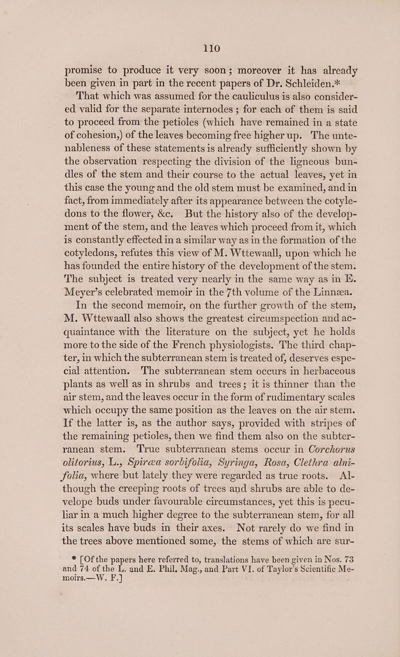 promise to produce it very soon; moreover it has already been given in part in the recent papers of Dr. Schleiden.* That which was assumed for the cauliculus is also consider- ed valid for the separate internodes ; for each of them is said to proceed from the petioles (which have remained in a state of cohesion,) of the leaves becoming free higher up. The unte- nableness of these statements is already sufficiently shown by the observation respecting the division of the ligneous bun- dles of the stem and their course to the actual leaves, yet in this case the young and the old stem must be examined, and in fact, from immediately after its appearance between the cotyle- dons to the flower, &amp;c, But the history also of the develop- ment of the stem, and the leaves which proceed from it, which is constantly effected in a similar way as in the formation of the cotyledons, refutes this view of M. Wttewaall, upon which he has founded the entire history of the development of the stem. The subject is treated very nearly in the same way as in I. Meyer’s celebrated memoir in the 7th volume of the Linnea. In the second memoir, on the further growth of the stem, M. Wttewaall also shows the greatest circumspection and ac- quaintance with the literature on the subject, yet he holds more to the side of the French physiologists. The third chap- ter, in which the subterranean stem is treated of, deserves espe- cial attention. ‘The subterranean stem occurs in herbaceous plants as well as in shrubs and trees; it is thinner than the air stem, and the leaves occur in the form of rudimentary scales which occupy the same position as the leaves on the air stem. If the latter is, as the author says, provided with stripes of the remaining petioles, then we find them also on the subter- ranean stem. True subterranean stems occur in Corchorus olitorius, L., Spirea sorbifolia, Syringa, Rosa, Clethra alni- folia, where but lately they were regarded as true roots. Al- though the creeping roots of trees and shrubs are able to de- velope buds under favourable circumstances, yet this is pecu- liar in a much higher degree to the subterranean stem, for all its scales have buds in their axes. Not rarely do we find in the trees above mentioned some, the stems of which are sur- * [Of the papers here referred to, translations have been given in Nos. 73 and 74 of the L. and E. Phil. Mag., and Part VI. of Taylor’s Scientific Me- moirs,—W. F.]