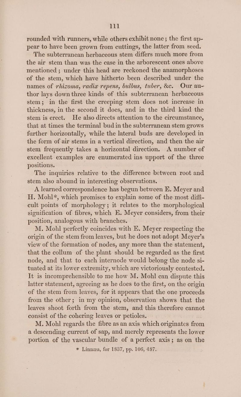 rounded with runners, while others exhibit none; the first ap- pear to have been grown from cuttings, the latter from seed. The subterranean herbaceous stem differs much more from the air stem than was the case in the arborescent ones above mentioned ; under this head are reckoned the anamorphoses of the stem, which have hitherto been described under the names of rhizoma, radix repens, bulbus, tuber, &amp;c. Our au- thor lays down three kinds of this subterranean herbaceous stem; in the first the creeping stem does not increase in thickness, in the second it does, and in the third kind the stem is erect. He also directs attention to the circumstance, that at times the terminal bud in the subterranean stem grows further horizontally, while the lateral buds are developed in the form of air stems in a vertical direction, and then the air stem frequently takes a horizontal direction. A number of excellent examples are enumerated ins upport of the three positions. The inquiries relative to the difference between root and stem also abound in interesting observations. A learned correspondence has begun between KE. Meyer and H. Mohl*, which promises to explain some of the most diffi- cult points of morphology; it relates to the morphological signification of fibres, which EK. Meyer considers, from their position, analogous with branches. M. Mohl perfectly coincides with EK. Meyer respecting the origin of the stem from leaves, but he does not adopt Meyer’s view of the formation of nodes, any more than the statement, that the collum of the plant should be regarded as the first node, and that to each internode would belong the node si- tuated at its lower extremity, which are victoriously contested. It is incomprehensible to me how M. Mohl can dispute this latter statement, agreeing as he does to the first, on the origin of the stem from leaves, for it appears that the one proceeds from the other; in my opinion, observation shows that the leaves shoot forth from the stem, and this therefore cannot consist of the cohering leaves or petioles. M. Mohl regards the fibre as an axis which originates from a descending current of sap, and merely represents the lower portion of the vascular bundle of a perfect axis; as on the * Linnea, for 1837, pp. 106, 487,
