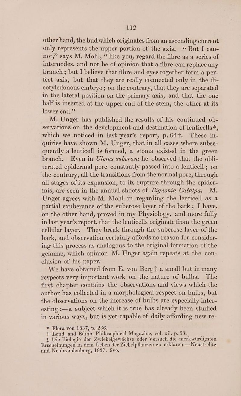 other hand, the bud which originates from an ascending current only represents the upper portion of the axis. “ But I can- not,” says M. Mohl, “ like you, regard the fibre as a series of internodes, and not be of opinion that a fibre can replace any branch ; but I believe that fibre and eyes together form a per- fect axis, but that they are really connected only in the di- cotyledonous embryo ; on the contrary, that they are separated in the lateral position on the primary axis, and that the one half is inserted at the upper end of the stem, the other at its lower end.” M. Unger has published the results of his continued ob- servations on the development and destination of lenticells*, which we noticed in last year’s report, p.64+. These in- quiries have shown M. Unger, that in all cases where subse- quently a lenticell is formed, a stoma existed in the green branch. Even in Ulmus suberosa he observed that the obli- terated epidermal pore constantly passed into a lenticell; on the contrary, all the transitions from the normal pore, through all stages of its expansion, to its rupture through the epider- mis, are seen in the annual shoots of Bignonia Catalpa. M. Unger agrees with M. Mobl in regarding the lenticell as a partial exuberance of the suberose layer of the bark ; I have, on the other hand, proved in my Physiology, and more fully in last year’s report, that the lenticells originate from the green cellular layer. They break through the suberose layer of the bark, and observation certainly affords no reason for consider- ing this process as analogous to the original formation of the gemme, which opinion M. Unger again repeats at the con- clusion of his paper. We have obtained from E. von Bergt a small but in many respects very important work on the nature of bulbs. The first chapter contains the observations and views which the author has collected in a morphological respect on bulbs, but the observations on the increase of bulbs are especially inter- esting ;—a subject which it is true has already been studied in various ways, but is yet capable of daily affording new re- * Flora von 1837, p. 236. } Lond. and Edinb. Philosophical Magazine, vol. xii. p. 58. + Die Biologie der Zwiebelgewachse oder Versuch die merkwiirdigsten Erscheinungen in dem Leben der Ziebelpflanzen zu erklaren.—Neustrelitz und Neubrandenburg, 1837. 8vo.