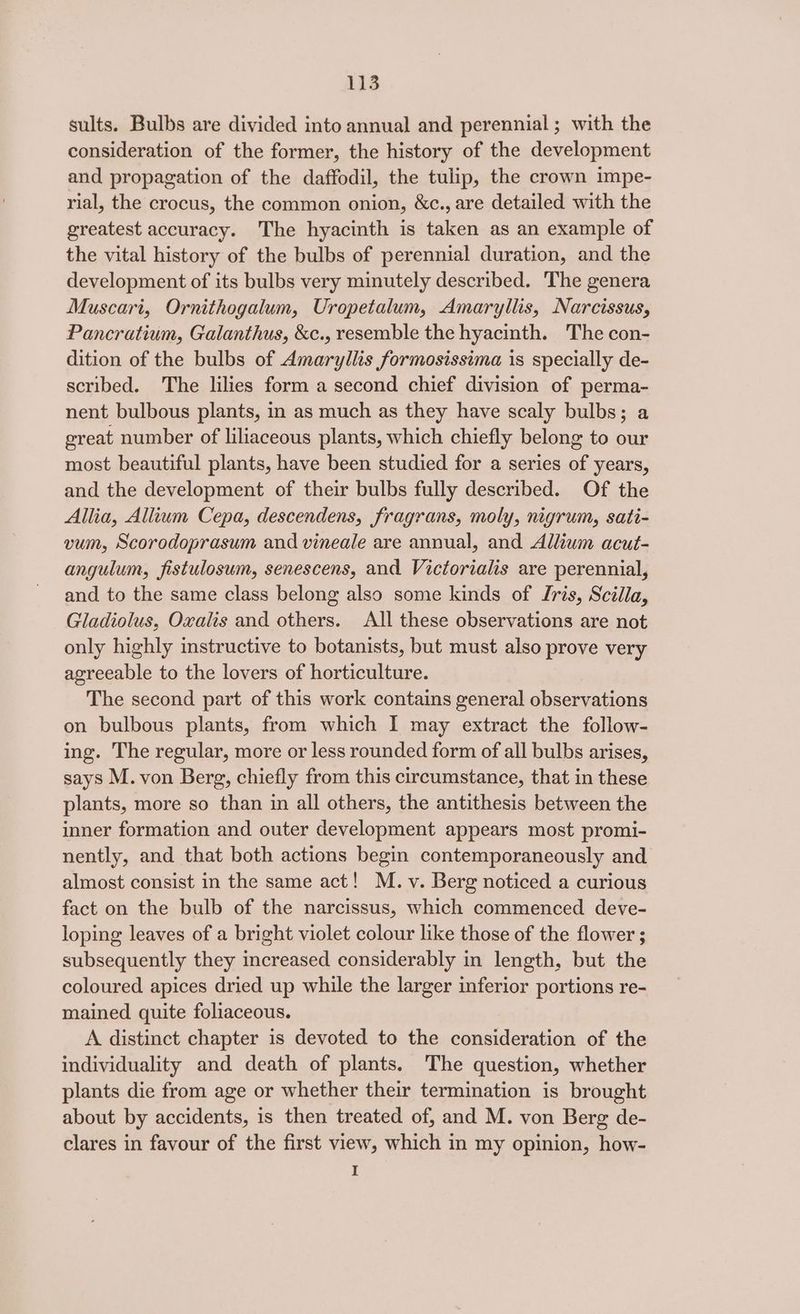sults. Bulbs are divided into annual and perennial; with the consideration of the former, the history of the development and propagation of the daffodil, the tulip, the crown impe- rial, the crocus, the common onion, &amp;c., are detailed with the greatest accuracy. The hyacinth is taken as an example of the vital history of the bulbs of perennial duration, and the development of its bulbs very minutely described. The genera Muscari, Ornithogalum, Uropetalum, Amaryllis, Narcissus, Pancratium, Galanthus, &amp;c., resemble the hyacinth. The con- dition of the bulbs of Amaryllis formosissima is specially de- scribed. The lilies form a second chief division of perma- nent bulbous plants, in as much as they have scaly bulbs; a great number of liliaceous plants, which chiefly belong to our most beautiful plants, have been studied for a series of years, and the development of their bulbs fully described. Of the Allia, Allium Cepa, descendens, fragrans, moly, nigrum, sati- vum, Scorodoprasum and vineale are annual, and Allium acut- angulum, fistulosum, senescens, and Victorialis are perennial, and to the same class belong also some kinds of Iris, Scilla, Gladiolus, Oxalis and others. All these observations are not only highly instructive to botanists, but must also prove very agreeable to the lovers of horticulture. The second part of this work contains general observations on bulbous plants, from which I may extract the follow- ing. The regular, more or less rounded form of all bulbs arises, says M. von Berg, chiefly from this circumstance, that in these plants, more so than in all others, the antithesis between the inner formation and outer development appears most promi- nently, and that both actions begin contemporaneously and almost consist in the same act! M. v. Berg noticed a curious fact on the bulb of the narcissus, which commenced deve- loping leaves of a bright violet colour like those of the flower ; subsequently they increased considerably in length, but the coloured apices dried up while the larger inferior portions re- mained quite foliaceous. A distinct chapter is devoted to the consideration of the individuality and death of plants. The question, whether plants die from age or whether their termination is brought about by accidents, is then treated of, and M. von Berg de- clares in favour of the first view, which in my opinion, how- I