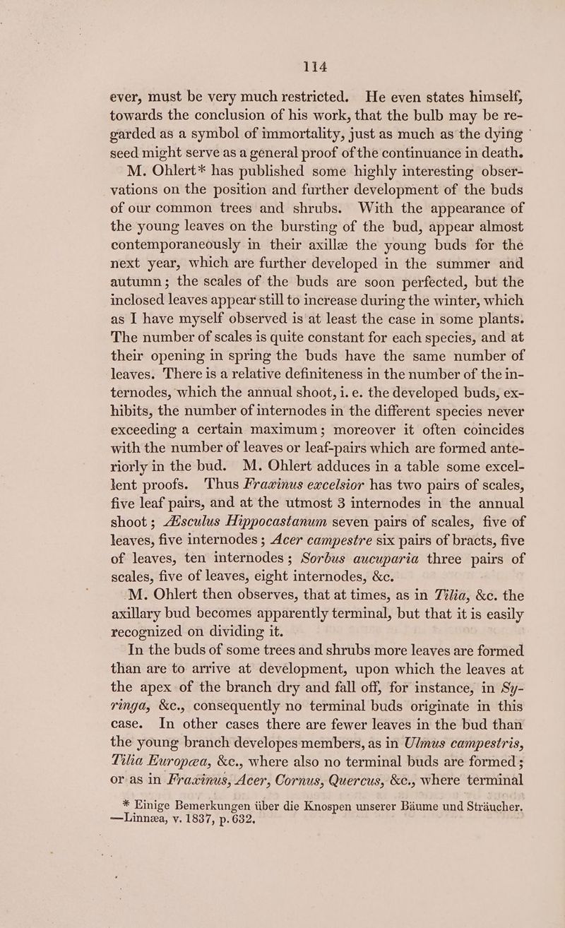 ever, must be very much restricted. He even states himself, towards the conclusion of his work, that the bulb may be re- garded as a symbol of immortality, just as much as the dying | seed might serve as a general proof of the continuance in death. M. Ohlert* has published some highly interesting obser- vations on the position and further development of the buds of our common trees and shrubs. With the appearance of the young leaves on the bursting of the bud, appear almost contemporaneously in their axilla the young buds for the next year, which are further developed in the summer and autumn; the scales of the buds are soon perfected, but the inclosed leaves appear still to increase during the winter, which as I have myself observed is at least the case in some plants. The number of scales is quite constant for each species, and at their opening in spring the buds have the same number of leaves. There is a relative definiteness in the number of the in- ternodes, which the annual shoot, i. e. the developed buds, ex- hibits, the number of internodes in the different species never exceeding a certain maximum; moreover it often coincides with the number of leaves or leaf-pairs which are formed ante- riorly in the bud. M. Ohlert adduces in a table some excel- lent proofs. ‘Thus Fraxinus excelsior has two pairs of scales, five leaf pairs, and at the utmost 3 internodes in the annual shoot ; disculus Hippocastanum seven pairs of scales, five of leaves, five internodes ; Acer campestre six pairs of bracts, five of leaves, ten internodes; Sorbus aucuparia three pairs of scales, five of leaves, eight internodes, &amp;c. 'M. Ohlert then observes, that at times, as in Tilia, &amp;c. the axillary bud becomes apparently terminal, but that it is easily recognized on dividing it. In the buds of some trees and shrubs more leaves are formed than are to arrive at development, upon which the leaves at the apex of the branch dry and fall off, for instance, in Sy- ringa, &amp;c., consequently no terminal buds originate in this case. In other cases there are fewer leaves in the bud than the young branch developes members, as in Ulmus campestris, Tilia Europea, &amp;e., where also no terminal buds are formed ; or as in Fraxinus, Acer, Cornus, Quercus, &amp;¢., where terminal * Einige Bemerkungen iiber die Knospen unserer Baume und Straucher. —Linnza, vy. 1837, p. 632,