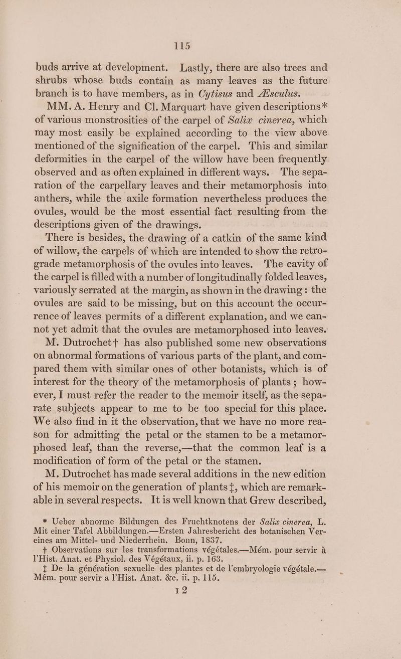 PkS buds arrive at development. Lastly, there are also trees and shrubs whose buds contain as many leaves as the future branch is to have members, as in Cytisus and Aisculus. MM. A. Henry and Cl. Marquart have given descriptions* of various monstrosities of the carpel of Salix cinerea, which may most easily be explained according to the view above mentioned of the signification of the carpel. This and similar deformities in the carpel of the willow have been frequently observed and as often explained in different ways. ‘The sepa- ration of the carpellary leaves and their metamorphosis into anthers, while the axile formation nevertheless produces the ovules, would be the most essential fact resulting from the descriptions given of the drawings. There is besides, the drawing of a catkin of the same kind of willow, the carpels of which are intended to show the retro- grade metamorphosis of the ovules into leaves. The cavity of the carpel is filled with a number of longitudinally folded leaves, variously serrated at the margin, as shown in the drawing: the ovules are said to be missing, but on this account the occur- rence of leaves permits of a different explanation, and we can- not yet admit that the ovules are metamorphosed into leaves. M. Dutrochet+ has also published some new observations on abnormal formations of various parts of the plant, and com- pared them with similar ones of other botanists, which is of interest for the theory of the metamorphosis of plants; how- ever, I must refer the reader to the memoir itself, as the sepa- rate subjects appear to me to be too special for this place. We also find in it the observation, that we have no more rea- son for admitting the petal or the stamen to be a metamor- phosed leaf, than the reverse,—that the common leaf is a modification of form of the petal or the stamen. M. Dutrochet has made several additions in the new edition of his memoir on the generation of plants {, which are remark- able in several respects. It is well known that Grew described, * Ueber abnorme Bildungen des Fruchtknotens der Salix cinerea, L. Mit einer Tafel Abbildungen.—Ersten Jahresbericht des botanischen Ver- eines am Mittel- und Niederrhein. Bonn, 1837. + Observations sur les transformations végétales.—Mém. pour servir a Hist. Anat. et Physiol. des Végétaux, ii. p. 163. t De la génération sexuelle des plantes et de l’embryologie végétale.— Mém. pour servir a l’Hist. Anat. &amp;c. ii. p. 115. ED