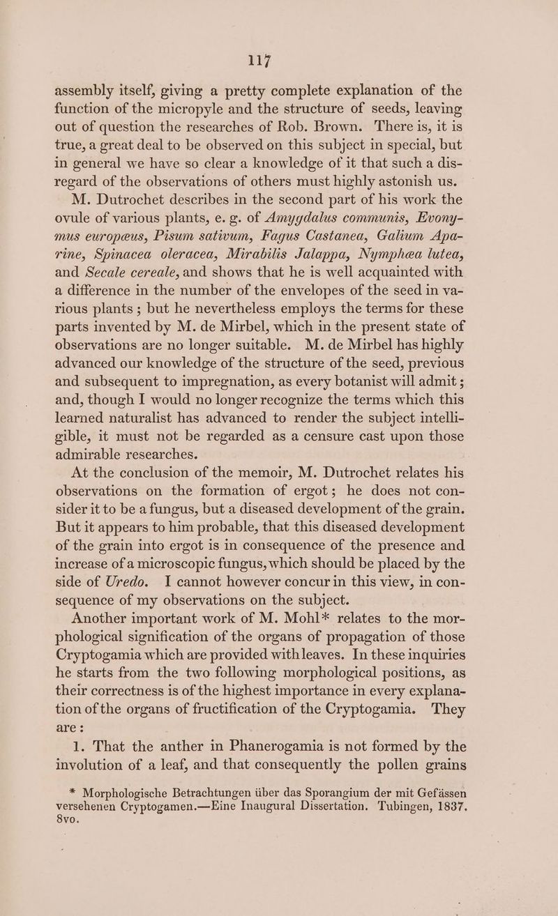 Li7 assembly itself, giving a pretty complete explanation of the function of the micropyle and the structure of seeds, leaving out of question the researches of Rob. Brown. There is, it is true, a great deal to be observed on this subject in special, but in general we have so clear a knowledge of it that such a dis- regard of the observations of others must highly astonish us. M. Dutrochet describes in the second part of his work the ovule of various plants, e. g. of Amyydalus communis, Evony- mus europeus, Pisum sativum, Fagus Castanea, Galium Apa- rine, Spinacea oleracea, Mirabilis Jalappa, Nymphea lutea, and Secale cereale, and shows that he is well acquainted with a difference in the number of the envelopes of the seed in va- rious plants ; but he nevertheless employs the terms for these parts invented by M. de Mirbel, which in the present state of observations are no longer suitable. M.de Mirbel has highly advanced our knowledge of the structure of the seed, previous and subsequent to impregnation, as every botanist will admit ; and, though I would no longer recognize the terms which this learned naturalist has advanced to render the subject intelli- gible, it must not be regarded as a censure cast upon those admirable researches. At the conclusion of the memoir, M. Dutrochei relates his observations on the formation of ergot; he does not con- sider it to be a fungus, but a diseased development of the grain. But it appears to him probable, that this diseased development of the grain into ergot is in consequence of the presence and increase of a microscopic fungus, which should be placed by the side of Uredo. I cannot however concur in this view, in con- sequence of my observations on the subject. Another important work of M. Mohl* relates to the mor- phological signification of the organs of propagation of those Cryptogamia which are provided withleaves. In these inquiries he starts from the two following morphological positions, as their correctness is of the highest importance in every explana- tion of the organs of fructification of the Cryptogamia. They are : 1. That the anther in Phanerogamia is not formed by the involution of a leaf, and that consequently the pollen grains * Morphologische Betrachtungen iiber das Sporangium der mit Gefassen versehenen Cryptogamen.—Eine Inaugural Dissertation. Tubingen, 1837. 8vo.