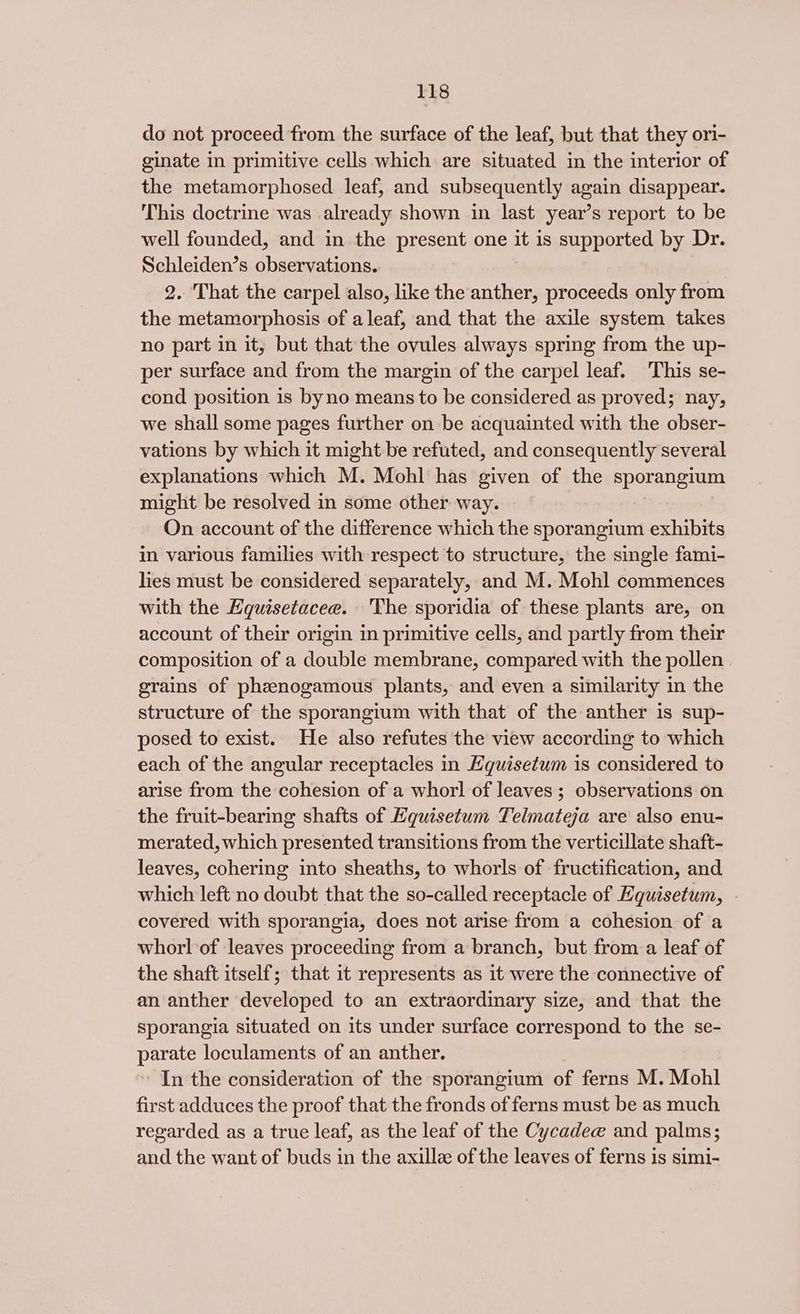 do not proceed from the surface of the leaf, but that they ori- ginate in primitive cells which are situated in the interior of the metamorphosed leaf, and subsequently again disappear. This doctrine was already shown in last year’s report to be well founded, and in the present one it is supported by Dr. Schleiden’s observations. 2. That the carpel also, like the anther, proceeds only from the metamorphosis of a leaf, and that the axile system takes no part in it, but that the ovules always spring from the up- per surface and from the margin of the carpel leaf. This se- cond position is byno means to be considered as proved; nay, we shall some pages further on be acquainted with the obser- vations by which it might be refuted, and consequently several explanations which M. Mohl has given of the sporangium might be resolved in some other way. On account of the difference which the sporangium exhibits in various families with respect to structure, the single fami- lies must be considered separately, and M. Mohl commences with the Equisetacee. 'The sporidia of these plants are, on account of their origin in primitive cells, and partly from their composition of a double membrane, compared with the pollen grains of phenogamous plants, and even a similarity in the structure of the sporangium with that of the anther is sup- posed to exist. He also refutes the view according to which each of the angular receptacles in Hquisetum is considered to arise from the cohesion of a whorl of leaves; observations on the fruit-bearing shafts of Equisetum Telmateja are also enu- merated, which presented transitions from the verticillate shaft- leaves, cohering into sheaths, to whorls of fructification, and which left no doubt that the so-called receptacle of Equisetum, covered with sporangia, does not arise from a cohesion of a whorl of leaves proceeding from a branch, but from-a leaf of the shaft itself; that it represents as it were the connective of an anther developed to an extraordinary size, and that the sporangia situated on its under surface correspond to the se- parate loculaments of an anther. In the consideration of the sporangium of ferns M. Mohl first adduces the proof that the fronds of ferns must be as much regarded as a true leaf, as the leaf of the Cycadee and palms; and the want of buds in the axillze of the leaves of ferns is simi-