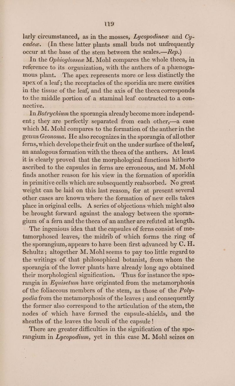 larly circumstanced, as in the mosses, Lycopodinee and Cy- cadee. (In these latter plants small buds not unfrequently occur at the base of the stem between the scales.—Rep.) In the Ophioglossee M. Mohl compares the whole theca, in reference to its organization, with the anthers of a phanoga- mous plant. The apex represents more or less distinctly the apex of a leaf; the receptacles of the sporidia are mere cavities in the tissue of the leaf, and the axis of the theca corresponds to the middle portion of a staminal leaf contracted to a con- nective. In Botrychium the sporangia already become more independ- ent; they are perfectly separated from each other,—a case which M. Mohl compares to the formation of the anther in the genus Geonoma. He also recognizes in the sporangia of all other ferns, which develope their fruit on the under surface of the leaf, an analogous formation with the theca of the anthers. At least it is clearly proved that the morphological functions hitherto ascribed to the capsules in ferns are erroneous, and M. Mohl finds another reason for his view in the formation of sporidia in primitive cells which are subsequently reabsorbed. No great weight can be laid on this last reason, for at present several other cases are known where the formation of new cells takes place in original cells. A series of objections which might also be brought forward against the analogy between the sporan- gium of a fern and the theca of an anther are refuted at length. The ingenious idea that the capsules of ferns consist of me- tamorphosed leaves, the midrib of which forms the ring of the sporangium, appears to have been first advanced by C. H. Schultz; altogether M. Mohl seems to pay too little regard to the writings of that philosophical botanist, from whom the sporangia of the lower plants have already long ago obtained their morphological signification. 'Thus for instance the spo- rangia in Eqguisetum have originated from the metamorphosis of the foliaceous members of the stem, as those of the Poly- podia from the metamorphosis of the leaves ; and consequently the former also correspond to the articulation of the stem, the nodes of which have formed the capsule-shields, and the sheaths of the leaves the loculi of the capsule! There are greater difficulties in the signification of the spo- rangium in Lycopodium, yet in this case M. Mohl seizes on