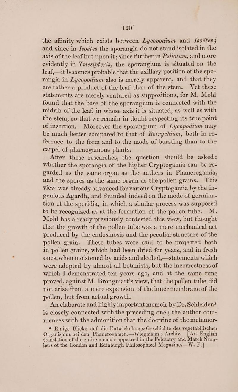 the affinity which exists between Lycopodium and Isoétes ; and since in Jsoétes the sporangia do not stand isolated in the axis of the leaf but upon it; since further in Psi/otum, and more evidently in Tmesipteris, the sporangium is situated on the leaf,—it becomes probable that the axillary position of the spo- rangia in Lycopodium also is merely apparent, and that they are rather a product of the leaf than of the stem. Yet these statements are merely ventured as suppositions, for M. Mohl found that the base of the sporangium is connected with the midrib of the leaf, in whose axis it is situated, as well as with the stem, so that we remain in doubt respecting its true point of insertion. Moreover the sporangium of Lycopodium may be much better compared to that of Botrychium, both in re- ference to the form and to the mode of bursting than to the carpel of phanogamous plants. After these researches, the question should be asked: whether the sporangia of the higher Cryptogamia can be re- garded as the same organ as the anthers in Phanerogamia, and the spores as the same organ as the pollen grains. This View was already advanced for various Cryptogamia by the in- genious Agardh, and founded indeed on the mode of germina-~ tion of the sporidia, in which a similar process was supposed to be recognized as at the formation of the pollen tube. M. Mohl has already previously contested this view, but thought that the growth of the pollen tube was a mere mechanical act produced by the endosmosis and the peculiar structure of the pollen grain. These tubes were said to be projected both in pollen grains, which had been dried for years, and in fresh ones, when moistened by acids and alcohol,—statements which were adopted by almost all botanists, but the incorrectness of which I demonstrated ten years ago, and at the same time proved, against M. Brongniart’s view, that the pollen tube did not arise from a mere expansion of the inner membrane of the pollen, but from actual growth. An elaborate and highly important memoir by Dr. Schleiden* is closely connected with the preceding one ; the author com- mences with the admonition that the doctrine of the metamor- * Einige Blicke auf die Entwickelungs- Geschichte des vegetabilischen Organismus bei den Phanerogamen.—Wiegmann’s Archiv. An English translation of the entire memoir appeared in the February and March Num- bers of the London and Edinburgh Philosophical Magazine.—W. F.]