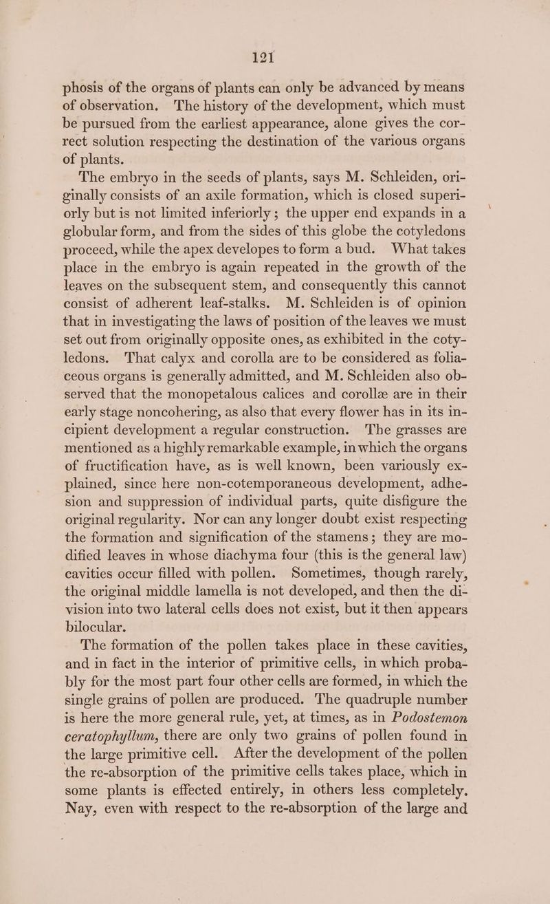 phosis of the organs of plants can only be advanced by means of observation. The history of the development, which must be pursued from the earliest appearance, alone gives the cor- rect solution respecting the destination of the various organs of plants. The embryo in the seeds of plants, says M. Schleiden, ori- ginally consists of an axile formation, which is closed superi- orly but is not limited inferiorly ; the upper end expands in a globular form, and from the sides of this globe the cotyledons proceed, while the apex developes to form a bud. What takes place in the embryo is again repeated in the growth of the leaves on the subsequent stem, and consequently this cannot consist of adherent leaf-stalks. MM. Schleiden is of opinion that in investigating the laws of position of the leaves we must set out from originally opposite ones, as exhibited in the coty- ledons. That calyx and corolla are to be considered as folia- ceous organs is generally admitted, and M. Schleiden also ob- served that the monopetalous calices and corolle are in their early stage noncohering, as also that every flower has in its in- cipient development a regular construction. The grasses are mentioned as a highly remarkable example, in which the organs of fructification have, as is well known, been variously ex~ plained, since here non-cotemporaneous development, adhe- sion and suppression of individual parts, quite disfigure the original regularity. Nor can any longer doubt exist respecting the formation and signification of the stamens; they are mo- dified leaves in whose diachyma four (this is the general law) cavities occur filled with pollen. Sometimes, though rarely, the original middle lamella is not developed, and then the di- vision into two lateral cells does not exist, but it then appears bilocular. The formation of the pollen takes place in these cavities, and in fact in the interior of primitive cells, in which proba- bly for the most part four other cells are formed, in which the single grains of pollen are produced. The quadruple number is here the more general rule, yet, at times, as in Podostemon ceratophyllum, there are only two grains of pollen found in the large primitive cell. After the development of the pollen the re-absorption of the primitive cells takes place, which in some plants is effected entirely, in others less completely. Nay, even with respect to the re-absorption of the large and