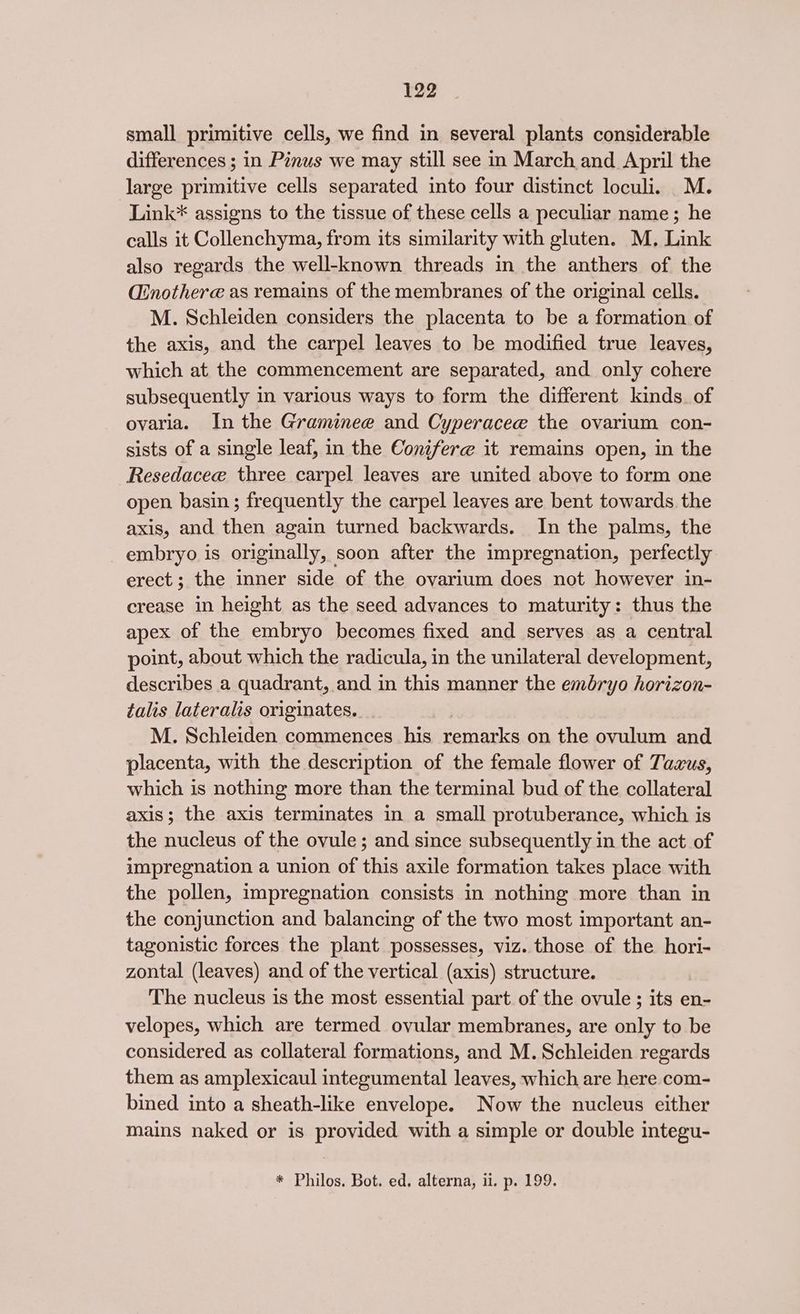 small primitive cells, we find in several plants considerable differences ; in Pinus we may still see in March and April the large primitive cells separated into four distinct loculi. M. Link* assigns to the tissue of these cells a peculiar name; he calls it Collenchyma, from its similarity with gluten. M, Link also regards the well-known threads in the anthers of the (inothere as remains of the membranes of the original cells. M. Schleiden considers the placenta to be a formation of the axis, and the carpel leaves to be modified true leaves, which at the commencement are separated, and only cohere subsequently in various ways to form the different kinds. of ovaria. In the Graminee and Cyperacee the ovarium con- sists of a single leaf, in the Conifere it remains open, in the Resedacee three carpel leaves are united above to form one open basin ; frequently the carpel leaves are bent towards the axis, and then again turned backwards. In the palms, the embryo is originally, soon after the impregnation, perfectly erect ; the inner side of the ovarium does not however in- crease in height as the seed advances to maturity: thus the apex of the embryo becomes fixed and serves as a central point, about which the radicula, in the unilateral development, describes a quadrant, and in this manner the embryo horizon- talis lateralis originates. M. Schleiden commences his remarks on the ovulum and placenta, with the description of the female flower of Taxus, which is nothing more than the terminal bud of the collateral axis; the axis terminates in a small protuberance, which is the nucleus of the ovule; and since subsequently in the act of impregnation a union of this axile formation takes place with the pollen, impregnation consists in nothing more than in the conjunction and balancing of the two most important an- tagonistic forces the plant possesses, viz. those of the hori- zontal (leaves) and of the vertical (axis) structure. The nucleus is the most essential part of the ovule ; its en- velopes, which are termed ovular membranes, are only to be considered as collateral formations, and M. Schleiden regards them as amplexicaul integumental leaves, which are here com- bined into a sheath-like envelope. Now the nucleus either mains naked or is provided with a simple or double integu- * Philos. Bot. ed. alterna, ii. p. 199.
