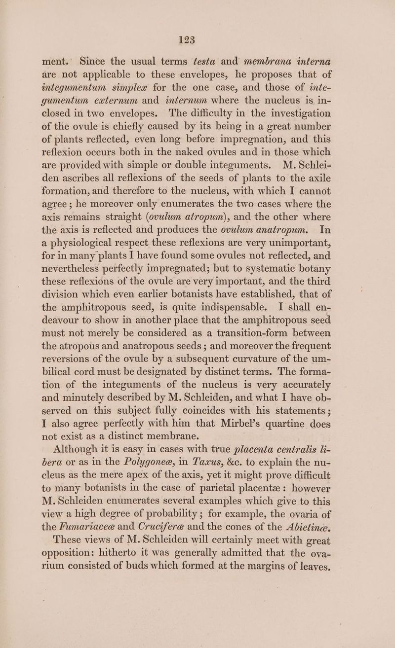 ment.’ Since the usual terms festa and membrana interna are not applicable to these envelopes, he proposes that of integumentum simplex for the one case, and those of znte- gumentum externum and internum where the nucleus is in- closed in two envelopes. The difficulty in the investigation of the ovule is chiefly caused by its being in a great number of plants reflected, even long before impregnation, and this reflexion occurs both in the naked ovules and in those which are provided with simple or double integuments. M. Schlei- den ascribes all reflexions of the seeds of plants to the axile formation, and therefore to the nucleus, with which I cannot agree ; he moreover only enumerates the two cases where the axis remains straight (ovulum atropum), and the other where the axis is reflected and produces the ovulum anatropum. In a physiological respect these reflexions are very unimportant, for in many plants I have found some ovules not reflected, and nevertheless perfectly impregnated; but to systematic botany these reflexions of the ovule are very important, and the third division which even earlier botanists have established, that of the amphitropous seed, is quite indispensable. I shall en- deavour to show in another place that the amphitropous seed must not merely be considered as a transition-form between the atropous and anatropous seeds ; and moreover the frequent reversions of the ovule by a subsequent curvature of the um- bilical cord must be designated by distinct terms. The forma- tion of the integuments of the nucleus is very accurately and minutely described by M. Schleiden, and what I have ob- served on this subject fully coincides with his statements ; I also agree perfectly with him that Mirbel’s quartine does not exist as a distinct membrane. Although it is easy in cases with true placenta centralis li- bera or as in the Polygonee, in Taxus, &c. to explain the nu- cleus as the mere apex of the axis, yet it might prove difficult to many botanists in the case of parietal placenta : however M. Schleiden enumerates several examples which give to this view a high degree of probability ; for example, the ovaria of the Fumariacee and Crucifere and the cones of the Adietine. These views of M.Schleiden will certainly meet with great opposition: hitherto it was generally admitted that the ova- rium consisted of buds which formed at the margins of leaves,