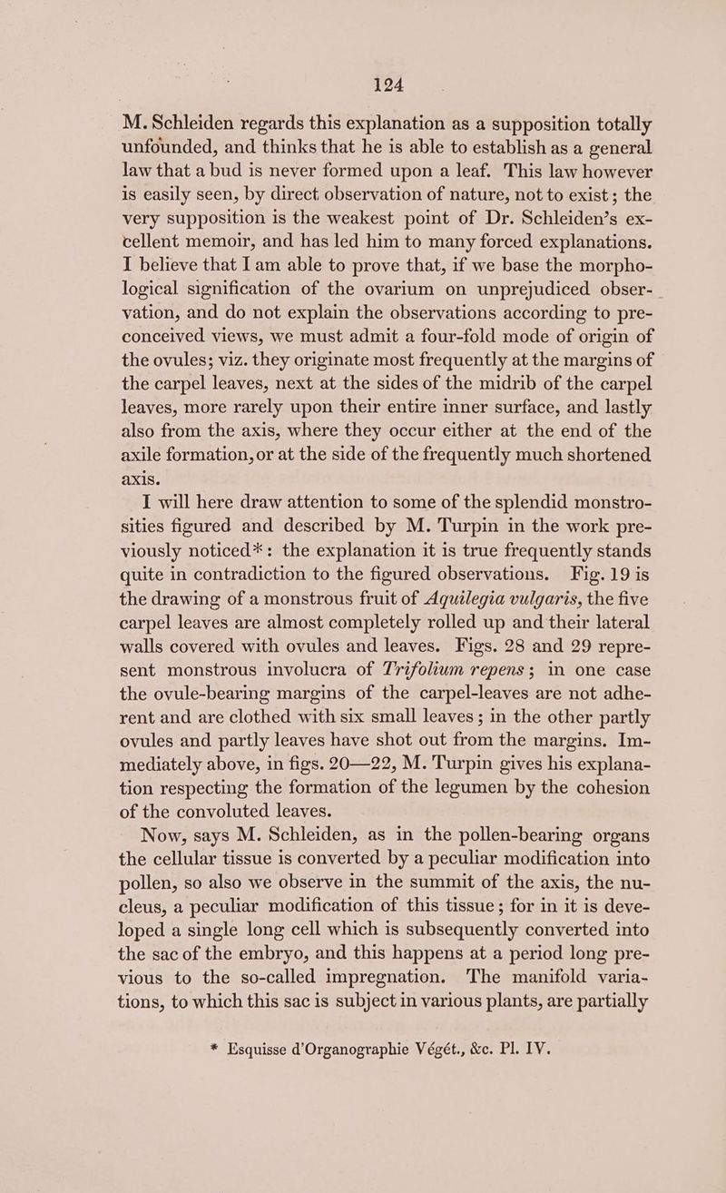 M.Schleiden regards this explanation as a supposition totally unfounded, and thinks that he is able to establish as a general law that a bud is never formed upon a leaf. This law however is easily seen, by direct observation of nature, not to exist; the very supposition is the weakest point of Dr. Schleiden’s ex- cellent memoir, and has led him to many forced explanations. I believe that Iam able to prove that, if we base the morpho- logical signification of the ovarlum on unprejudiced obser-_ vation, and do not explain the observations according to pre- conceived views, we must admit a four-fold mode of origin of the ovules; viz. they originate most frequently at the margins of the carpel leaves, next at the sides of the midrib of the carpel leaves, more rarely upon their entire inner surface, and lastly also from the axis, where they occur either at the end of the axile formation, or at the side of the frequently much shortened AXIS. I will here draw attention to some of the splendid monstro- sities figured and described by M. Turpin in the work pre- viously noticed*: the explanation it 1s true frequently stands quite in contradiction to the figured observations. Fig. 19 is the drawing of a monstrous fruit of Aquilegia vulgaris, the five carpel leaves are almost completely rolled up and their lateral walls covered with ovules and leaves. Figs. 28 and 29 repre- sent monstrous involucra of Trifolium repens; in one case the ovule-bearing margins of the carpel-leaves are not adhe- rent and are clothed with six small leaves ; in the other partly ovules and partly leaves have shot out from the margins. Im- mediately above, in figs. 20—22, M. Turpin gives his explana- tion respecting the formation of the legumen by the cohesion of the convoluted leaves. Now, says M. Schleiden, as in the pollen-bearing organs the cellular tissue is converted by a peculiar modification into pollen, so also we observe in the summit of the axis, the nu- cleus, a peculiar modification of this tissue; for in it is deve- loped a single long cell which is subsequently converted into the sac of the embryo, and this happens at a period long pre- vious to the so-called impregnation. The manifold varia- tions, to which this sac is subject in various plants, are partially * Esquisse d’Organographie Végét., &amp;c. Pl. IV.