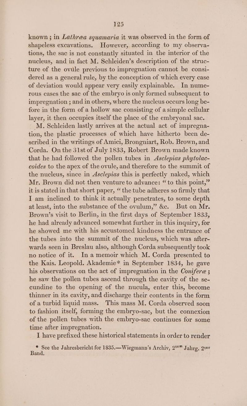 known ; in Lathrea squamaria it was observed in the form of shapeless excavations. However, according to my observa- tions, the sac is not constantly situated in the interior of the nucleus, and in fact M. Schleiden’s description of the struc- ture of the ovule previous to impregnation cannot be consi- dered as a general rule, by the conception of which every case of deviation would appear very easily explainable. In nume- rous cases the sac of the embryo is only formed subsequent to impregnation ; and in others, where the nucleus occurs long be- fore in the form of a hollow sac consisting of a simple cellular layer, it then occupies itself the place of the embryonal sac. M. Schleiden lastly arrives at the actual act of impregna- tion, the plastic processes of which have hitherto been de- scribed in the writings of Amici, Brongniart, Rob. Brown, and Corda. On the 31st of July 1833, Robert Brown made known that he had followed the pollen tubes in Asclepias phytolac- coides to the apex of the ovule, and therefore to the summit of the nucleus, since in Asclepias this is perfectly naked, which Mr. Brown did not then venture to advance: “to this point,” it is stated in that short paper, “ the tube adheres so firmly that I am inclined to think it actually penetrates, to some depth at least, into the substance of the ovulum,” &c. But on Mr. Brown’s visit to Berlin, in the first days of September 1833, he had already advanced somewhat further in this inquiry, for he showed me with his accustomed kindness the entrance of the tubes into the summit of the nucleus, which was after- wards seen in Breslau also, although Corda subsequently took no notice of it. In amemoir which M. Corda presented to the Kais. Leopold. Akademie* in September 1834, he gave his observations on the act of impregnation in the Conifere ; he saw the pollen tubes ascend through the cavity of the se- cundine to the opening of the nucula, enter this, become thinner in its cavity, and discharge their contents in the form of a turbid liquid mass. This mass M. Corda observed soon to fashion itself, forming the embryo-sac, but the connexion of the pollen tubes with the embryo-sac continues for some time after impregnation. I have prefixed these historical statements in order to render * See the Jahresbericht for 1835.—Wiegmann’s Archiv, 2°” Jahrg. 2te Band.