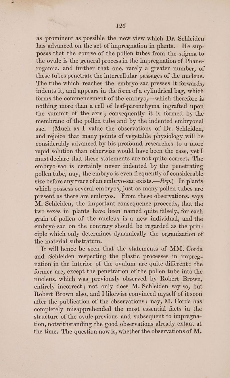as prominent as possible the new view which Dr. Schleiden has advanced on the act of impregnation in plants. He sup- poses that the course of the pollen tubes from the stigma to _ the ovule is the general process in the impregnation of Phane- rogamia, and further that one, rarely a greater number, of these tubes penetrate the intercellular passages of the nucleus. The tube which reaches the embryo-sac presses it forwards, indents it, and appears in the form of a cylindrical bag, which forms the commencement of the embryo,—which therefore is nothing more than a cell of leaf-parenchyma ingrafted upon the summit of the axis; consequently it is formed by the membrane of the pollen tube and by the indented embryonal sac. (Much as I value the observations of Dr. Schleiden, and rejoice that many points of vegetable physiology will be considerably advanced by his profound researches to a more rapid solution than otherwise would have been the case, yet I must declare that these statements are not quite correct. The embryo-sac is certainly never indented by the penetrating pollen tube, nay, the embryo is even frequently of considerable size before any trace of an embryo-sac exists.—Rep.) In plants which possess several embryos, just as many pollen tubes are present as there are embryos. From these observations, says M. Schleiden, the important consequence proceeds, that the two sexes in plants have been named quite falsely, for each grain of pollen of the nucleus is a new individual, and the embryo-sac on the contrary should be regarded as the prin- ciple which only determines dynamically the organization of the material substratum. It will hence be seen that the statements of MM. Corda and Schleiden respecting the plastic processes in impreg- nation in the interior of the ovulum are quite different: the former are, except the penetration of the pollen tube into the nucleus, which was previously observed by Robert Brown, entirely incorrect ; not only does M. Schleiden say so, but Robert Brown also, and I likewise convinced myself of it soon after the publication of the observations; nay, M. Corda has completely misapprehended the most essential facts in the structure of the ovule previous and subsequent to impregna- tion, notwithstanding the good observations already extant at the time. The question now is, whether the observations of M.