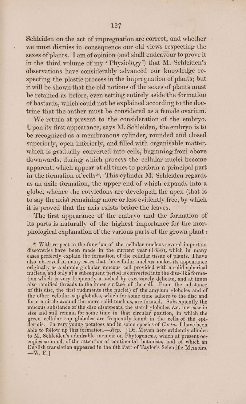 Schleiden on the act of impregnation are correct, and whether we must dismiss in consequence our old views respecting the sexes of plants. I am of opinion (and shall endeavour to prove it in the third volume of my ‘ Physiology’) that M. Schleiden’s observations have considerably advanced our knowledge re- specting the plastic process in the impregnation of plants; but it will be shown that the old notions of the sexes of plants must be retained as before, even setting entirely aside the formation of bastards, which could not be explained according to the doc- trine that the anther must be considered as a female ovarium. We return at present to the consideration of the embryo. Upon its first appearance, says M. Schleiden, the embryo is to be recognized as a membranous cylinder, rounded and closed superiorly, open inferiorly, and filled with organisable matter, which is gradually converted into cells, beginning from above downwards, during which process the cellular nuclei become apparent, which appear at all times to perform a principal part in the formation of cells*. This cylinder M. Schleiden regards as an axile formation, the upper end of which expands into a globe, whence the cotyledons are developed, the apex (that is to say the axis) remaining more or less evidently free, by which it is proved that the axis exists before the leaves. The first appearance of the embryo and the formation of its parts is naturally of the highest importance for the mor- phological explanation of the various parts of the grown plant : * With respect to the function of the cellular nucleus several important discoveries have been made in the current year (1838), which in many cases perfectly explain the formation of the cellular tissue of plants. [have also observed in many cases that the cellular nucleus makes its appearance originally as a simple globular mucous cell provided with a solid spherical nucleus, and only at a subsequent period is converted into the disc-like forma- tion which is very frequently attached by excessively delicate, and at times also ramified threads to the inner surface of the cell. From the substance of this disc, the first rudiments (the nuclei) of the amylum globules and of the other cellular sap globules, which for some time adhere to the disc and form a circle around the more solid nucleus, are formed. Subsequently the mucous substance of the disc disappears, the starch globules, &amp;c. increase in size and still remain for some time in that circular position, in which the green cellular sap globules are frequently found in the cells of the epi- dermis. In very young potatoes and in some species of Cactus I have been able to follow up this formation.—Rep. [Dr. Meyen here evidently alludes to M. Schleiden’s admirable memoir on Phytogenesis, which at present oc- cupies so much of the attention of continental botanists, and of which an English translation appeared in the 6th Part of Taylor’s Scientific Memoirs. We] ——
