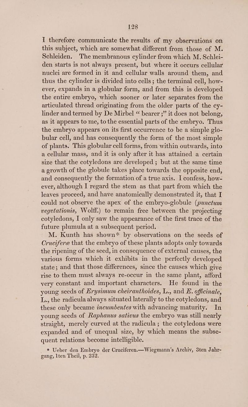 I therefore communicate the results of my observations on this subject, which are somewhat different from those of M. Schleiden. The membranous cylinder from which M. Schlei- den starts is not always present, but where it occurs cellular nuclei are formed in it and cellular walls around them, and thus the cylinder is divided into cells; the terminal cell, how- ever, expands in a globular form, and from this is developed the entire embryo, which sooner or later separates from the articulated thread originating from the older parts of the cy- linder and termed by De Mirbel “ bearer ;” it does not belong, as it appears to me, to the essential parts of the embryo. Thus the embryo appears on its first occurrence to be a simple glo- bular cell, and has consequently the form of the most simple of plants. This globular cell forms, from within outwards, into a cellular mass, and it is only after it has attained a certain size that the cotyledons are developed ; but at the same time a growth of the globule takes place towards the opposite end, and consequently the formation of a true axis. I confess, how- ever, although I regard the stem as that part from which the leaves proceed, and have anatomically demonstrated it, that I could not observe the apex of the embryo-globule (punctum vegetationis, Wolff.) to remain free between the projecting cotyledons, I only saw the appearance of the first trace of the future plumula at a subsequent period. M. Kunth has shown* by observations on the seeds of Crucifere that the embryo of these plants adopts only towards the ripening of the seed, in consequence of external causes, the various forms which it exhibits in the perfectly developed state; and that those differences, since the causes which give rise to them must always re-occur in the same plant, afford very constant and important characters. He found in the young seeds of Hrysimum cheiranthoides, L., and E. officinale, L., the radicula always situated laterally to the cotyledons, and these only became incuméentes with advancing maturity. In young seeds of Raphanus sativus the embryo was still nearly straight, merely curved at the radicula; the cotyledons were expanded and of unequal size, by which means the subse- quent relations become intelligible. * Ueber den Embryo der Cruciferen.—Wiegmann’s Archiv, 3ten Jahr- gang, lten Theil, p. 232.